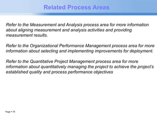 Page  79 
Related Process Areas 
Refer to the Measurement and Analysis process area for more information 
about aligning measurement and analysis activities and providing 
measurement results. 
Refer to the Organizational Performance Management process area for more 
information about selecting and implementing improvements for deployment. 
Refer to the Quantitative Project Management process area for more 
information about quantitatively managing the project to achieve the project’s 
established quality and process performance objectives 
 