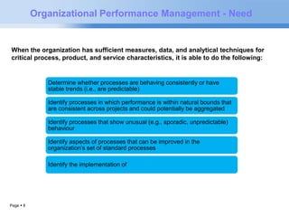 Organizational Performance Management - Need 
When the organization has sufficient measures, data, and analytical techniques for 
critical process, product, and service characteristics, it is able to do the following: 
Page  8 
Determine whether processes are behaving consistently or have 
stable trends (i.e., are predictable) 
Identify processes in which performance is within natural bounds that 
are consistent across projects and could potentially be aggregated 
Identify processes that show unusual (e.g., sporadic, unpredictable) 
behaviour 
Identify aspects of processes that can be improved in the 
organization’s set of standard processes 
Identify the implementation of 
 