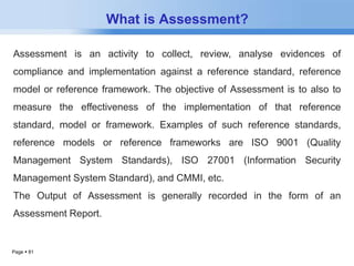 Page  81 
What is Assessment? 
Assessment is an activity to collect, review, analyse evidences of 
compliance and implementation against a reference standard, reference 
model or reference framework. The objective of Assessment is to also to 
measure the effectiveness of the implementation of that reference 
standard, model or framework. Examples of such reference standards, 
reference models or reference frameworks are ISO 9001 (Quality 
Management System Standards), ISO 27001 (Information Security 
Management System Standard), and CMMI, etc. 
The Output of Assessment is generally recorded in the form of an 
Assessment Report. 
 