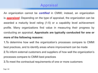 Page  82 
Appraisal 
An organization cannot be certified in CMMI; instead, an organization 
is appraised. Depending on the type of appraisal, the organization can be 
awarded a maturity level rating (1-5) or a capability level achievement 
profile. Many organizations find value in measuring their progress by 
conducting an appraisal. Appraisals are typically conducted for one or 
more of the following reasons: 
1.To determine how well the organization’s processes compare to CMMI 
best practices, and to identify areas where improvement can be made 
2.To inform external customers and suppliers of how well the organization’s 
processes compare to CMMI best practices 
3.To meet the contractual requirements of one or more customers 
 