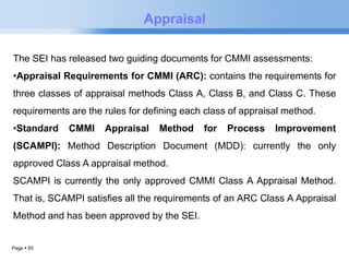 Page  83 
Appraisal 
The SEI has released two guiding documents for CMMI assessments: 
•Appraisal Requirements for CMMI (ARC): contains the requirements for 
three classes of appraisal methods Class A, Class B, and Class C. These 
requirements are the rules for defining each class of appraisal method. 
•Standard CMMI Appraisal Method for Process Improvement 
(SCAMPI): Method Description Document (MDD): currently the only 
approved Class A appraisal method. 
SCAMPI is currently the only approved CMMI Class A Appraisal Method. 
That is, SCAMPI satisfies all the requirements of an ARC Class A Appraisal 
Method and has been approved by the SEI. 
 
