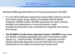 Page  84 
SCAMPI Process 
Standard CMMI Appraisal Method for Process Improvement -SCAMPI 
 It is the official Software Engineering Institute (SEI) method to provide 
benchmark-quality ratings relative to Capability Maturity Model 
Integration (CMMI) models. SCAMPI appraisals are used to identify 
strengths and weaknesses of current processes, reveal 
development/acquisition risks, and determine capability and maturity 
level ratings. 
• The SCAMPI includes three appraisal classes. SCAMPI A appraisals 
are officially recognized appraisals that result in benchmark quality 
ratings (e.g., maturity levels). SCAMPI B & C appraisals are less 
rigorous appraisals designed to provide information for process 
improvement or the status of process improvement work. 
 