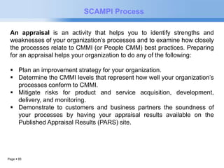 Page  85 
SCAMPI Process 
An appraisal is an activity that helps you to identify strengths and 
weaknesses of your organization’s processes and to examine how closely 
the processes relate to CMMI (or People CMM) best practices. Preparing 
for an appraisal helps your organization to do any of the following: 
 Plan an improvement strategy for your organization. 
 Determine the CMMI levels that represent how well your organization’s 
processes conform to CMMI. 
 Mitigate risks for product and service acquisition, development, 
delivery, and monitoring. 
 Demonstrate to customers and business partners the soundness of 
your processes by having your appraisal results available on the 
Published Appraisal Results (PARS) site. 
 