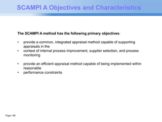 Page  86 
SCAMPI A Objectives and Characteristics 
The SCAMPI A method has the following primary objectives: 
• provide a common, integrated appraisal method capable of supporting 
appraisals in the 
• context of internal process improvement, supplier selection, and process 
monitoring 
• provide an efficient appraisal method capable of being implemented within 
reasonable 
• performance constraints 
 