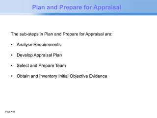 Page  88 
Plan and Prepare for Appraisal 
The sub-steps in Plan and Prepare for Appraisal are: 
• Analyse Requirements 
• Develop Appraisal Plan 
• Select and Prepare Team 
• Obtain and Inventory Initial Objective Evidence 
 