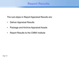 Page  91 
Report Results 
The sub-steps in Report Appraisal Results are: 
• Deliver Appraisal Results 
• Package and Archive Appraisal Assets 
• Report Results to the CMMI Institute 
 