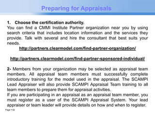 Page  92 
Preparing for Appraisals 
1. Choose the certification authority. 
You can find a CMMI Institute Partner organization near you by using 
search criteria that includes location information and the services they 
provide. Talk with several and hire the consultant that best suits your 
needs. 
http://partners.clearmodel.com/find-partner-organization/ 
http://partners.clearmodel.com/find-partner-sponsored-individual/ 
2- Members from your organization may be selected as appraisal team 
members. All appraisal team members must successfully complete 
introductory training for the model used in the appraisal. The SCAMPI 
Lead Appraiser will also provide SCAMPI Appraisal Team training to all 
team members to prepare them for appraisal activities. 
If you are participating in an appraisal as an appraisal team member, you 
must register as a user of the SCAMPI Appraisal System. Your lead 
appraiser or team leader will provide details on how and when to register. 
 