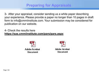 Page  93 
Preparing for Appraisals 
3- After your appraisal, consider sending us a white paper describing 
your experience. Please provide a paper no longer than 10 pages in draft 
form to info@cmmiinstitute.com. Your submission may be considered for 
publication on our website. 
4- Check the results here 
https://sas.cmmiinstitute.com/pars/pars.aspx 
 