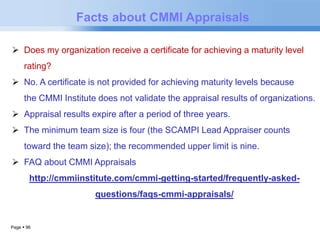 Page  96 
Facts about CMMI Appraisals 
 Does my organization receive a certificate for achieving a maturity level 
rating? 
 No. A certificate is not provided for achieving maturity levels because 
the CMMI Institute does not validate the appraisal results of organizations. 
 Appraisal results expire after a period of three years. 
 The minimum team size is four (the SCAMPI Lead Appraiser counts 
toward the team size); the recommended upper limit is nine. 
 FAQ about CMMI Appraisals 
http://cmmiinstitute.com/cmmi-getting-started/frequently-asked-questions/ 
faqs-cmmi-appraisals/ 
 