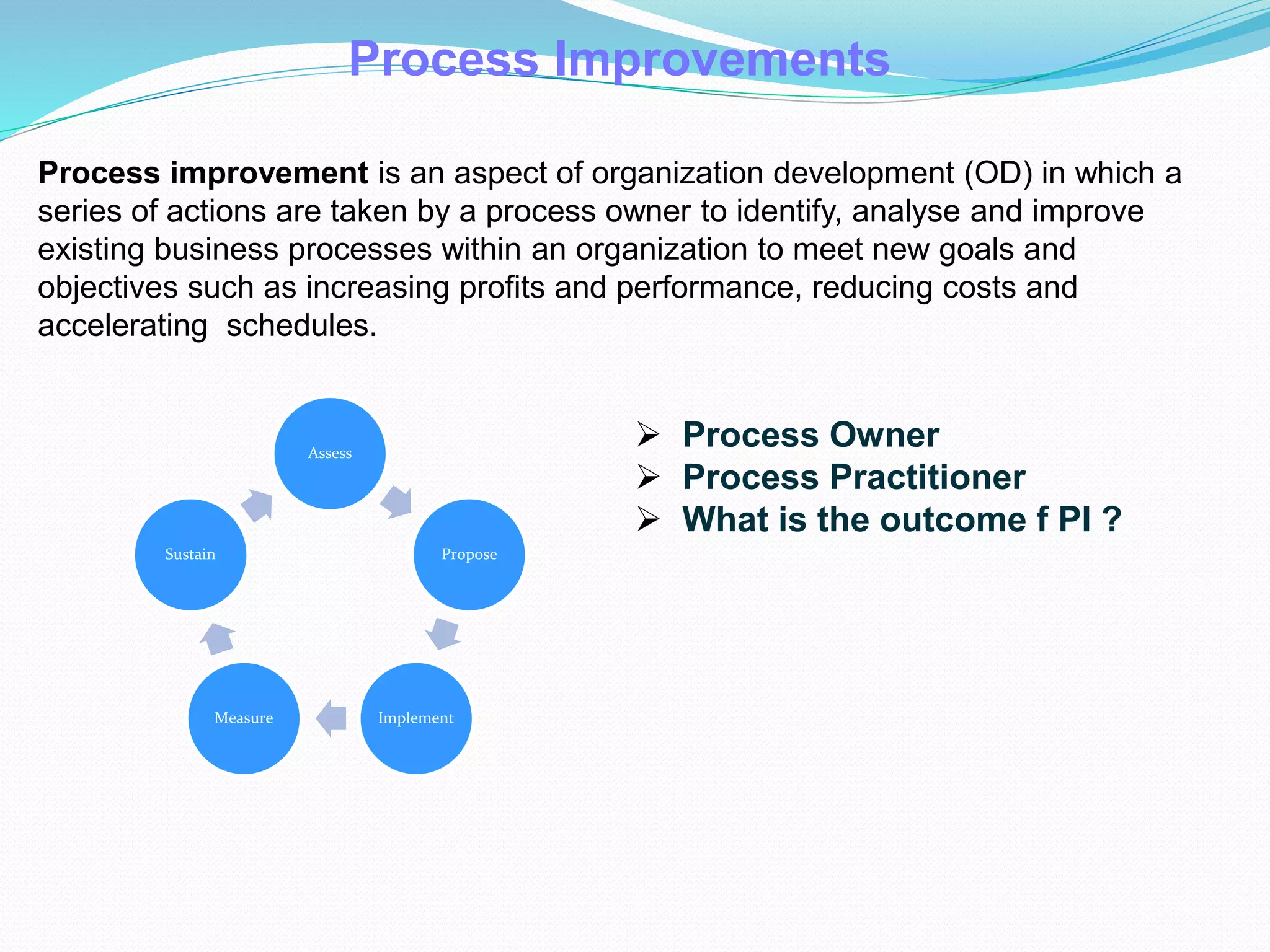 Process Improvements
Process improvement is an aspect of organization development (OD) in which a
series of actions are taken by a process owner to identify, analyse and improve
existing business processes within an organization to meet new goals and
objectives such as increasing profits and performance, reducing costs and
accelerating schedules.
Assess
Propose
ImplementMeasure
Sustain
 Process Owner
 Process Practitioner
 What is the outcome f PI ?
 
