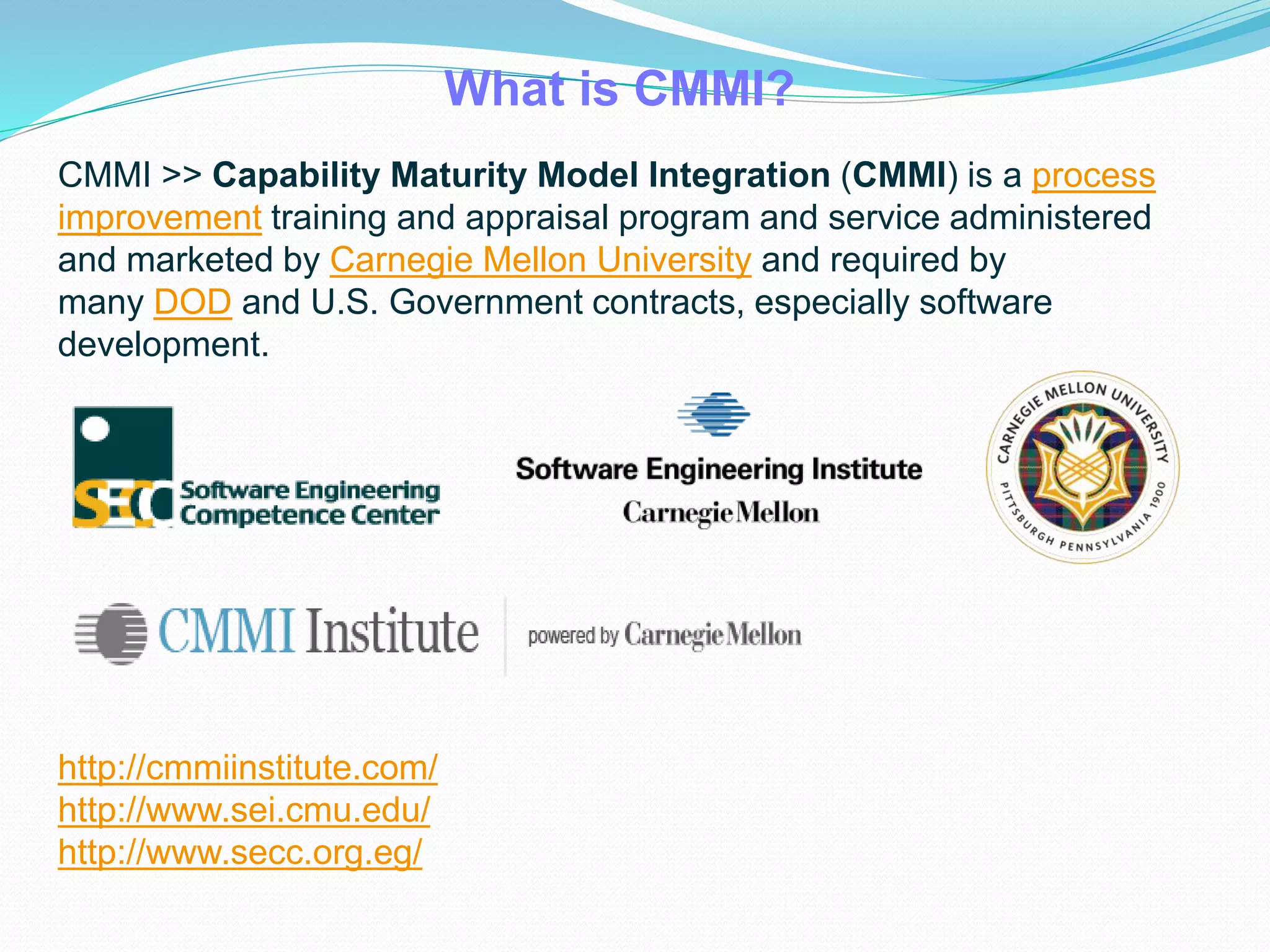 What is CMMI?
CMMI >> Capability Maturity Model Integration (CMMI) is a process
improvement training and appraisal program and service administered
and marketed by Carnegie Mellon University and required by
many DOD and U.S. Government contracts, especially software
development.
http://cmmiinstitute.com/
http://www.sei.cmu.edu/
http://www.secc.org.eg/
 