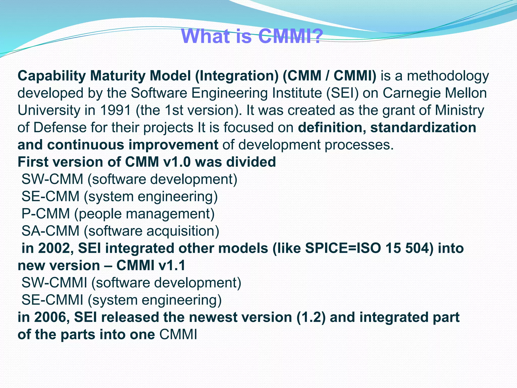 What is CMMI?
Capability Maturity Model (Integration) (CMM / CMMI) is a methodology
developed by the Software Engineering Institute (SEI) on Carnegie Mellon
University in 1991 (the 1st version). It was created as the grant of Ministry
of Defense for their projects It is focused on definition, standardization
and continuous improvement of development processes.
First version of CMM v1.0 was divided
SW-CMM (software development)
SE-CMM (system engineering)
P-CMM (people management)
SA-CMM (software acquisition)
in 2002, SEI integrated other models (like SPICE=ISO 15 504) into
new version – CMMI v1.1
SW-CMMI (software development)
SE-CMMI (system engineering)
in 2006, SEI released the newest version (1.2) and integrated part
of the parts into one CMMI
 