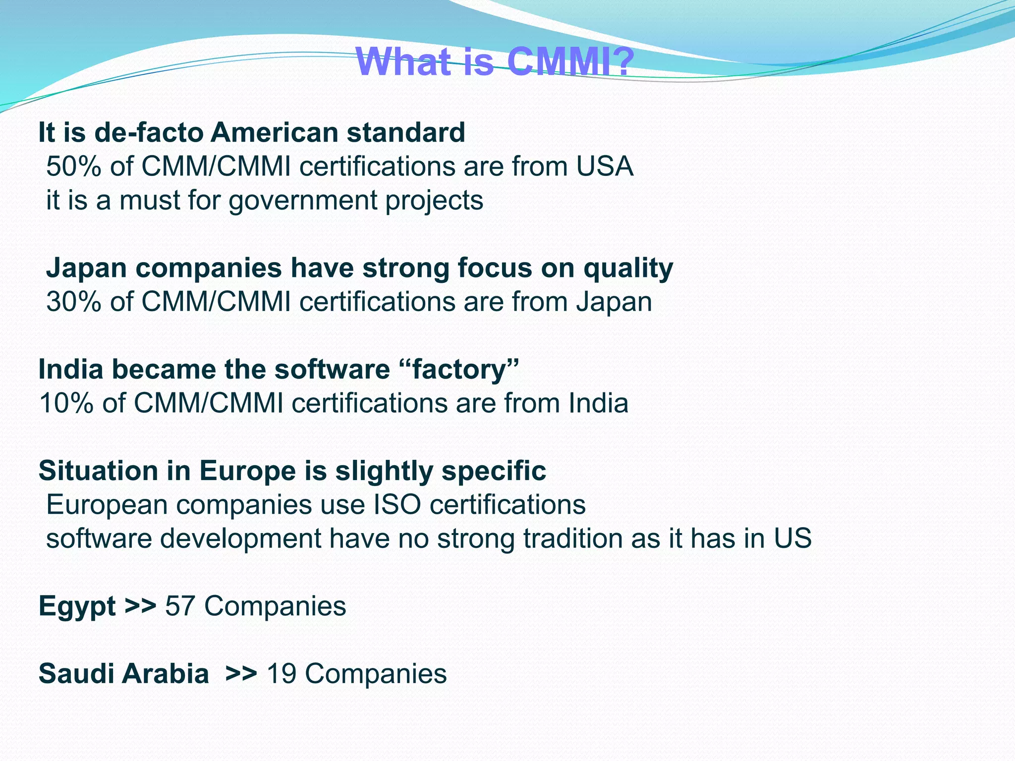 It is de-facto American standard
50% of CMM/CMMI certifications are from USA
it is a must for government projects
Japan companies have strong focus on quality
30% of CMM/CMMI certifications are from Japan
India became the software “factory”
10% of CMM/CMMI certifications are from India
Situation in Europe is slightly specific
European companies use ISO certifications
software development have no strong tradition as it has in US
Egypt >> 57 Companies
Saudi Arabia >> 19 Companies
What is CMMI?
 