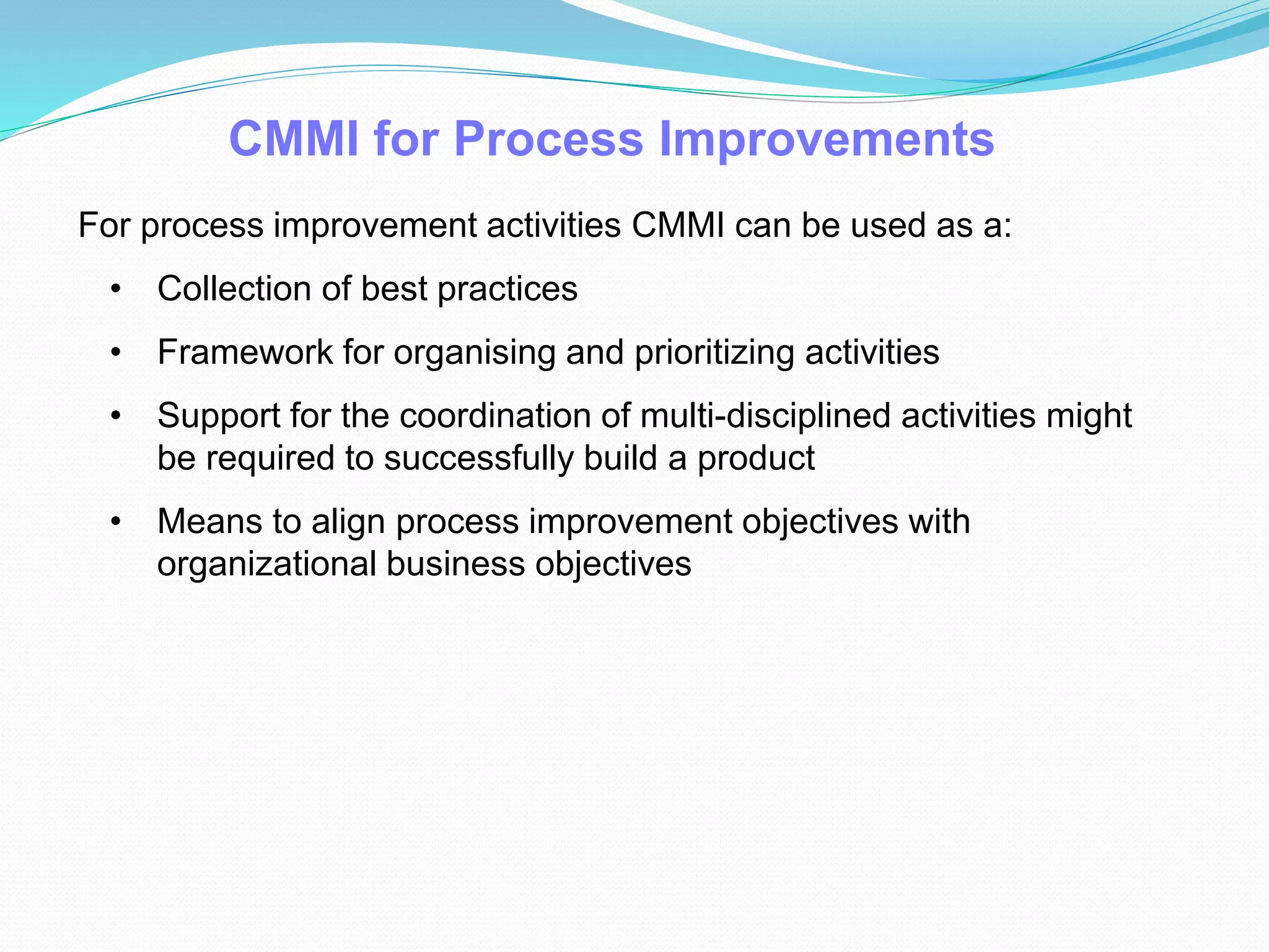 CMMI for Process Improvements
For process improvement activities CMMI can be used as a:
• Collection of best practices
• Framework for organising and prioritizing activities
• Support for the coordination of multi-disciplined activities might
be required to successfully build a product
• Means to align process improvement objectives with
organizational business objectives
 
