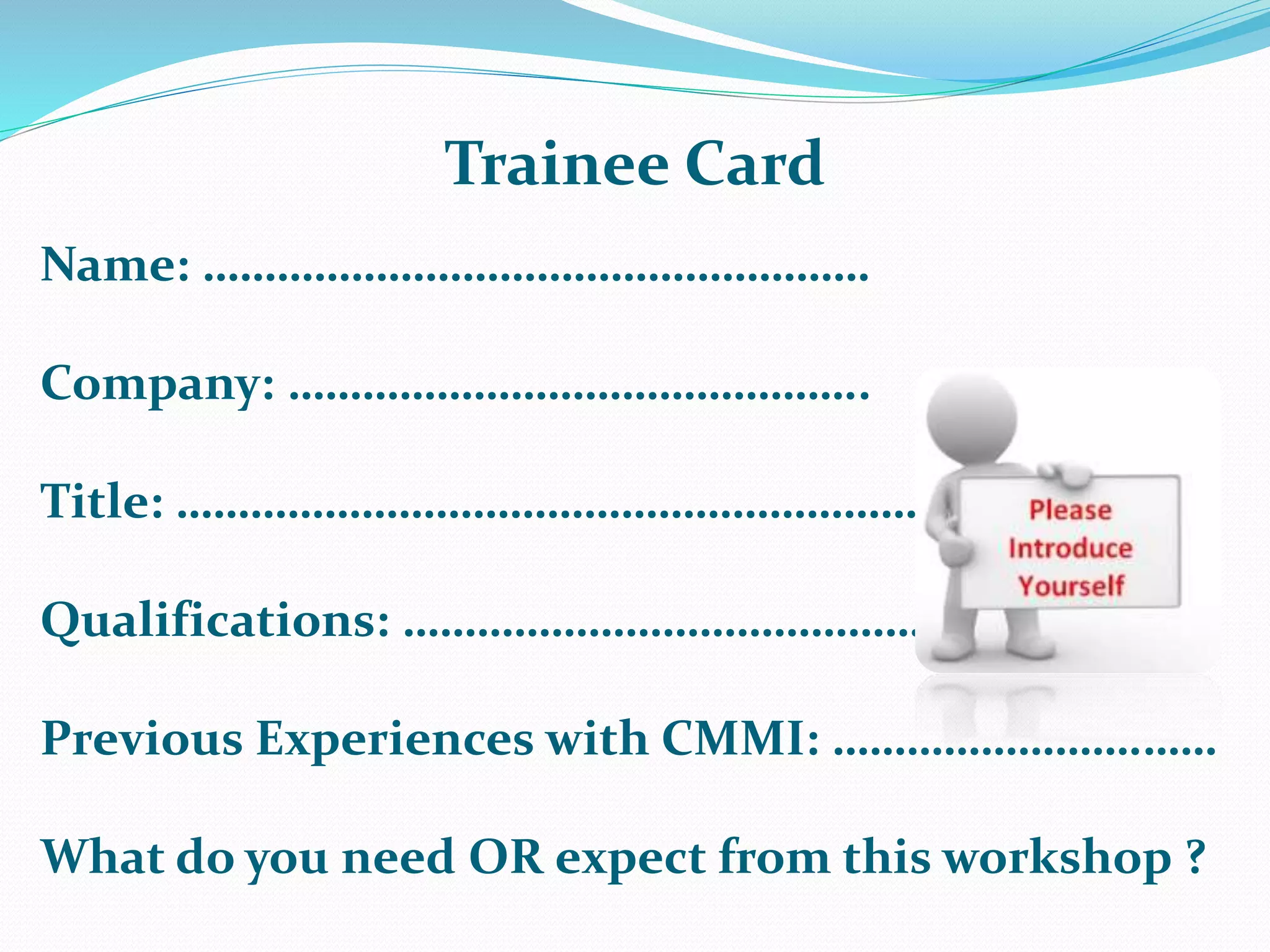 Name: ………………………………………………
Company: ………………………………………..
Title: ………………………………………………………
Qualifications: ……………………………………..
Previous Experiences with CMMI: …………………….……
What do you need OR expect from this workshop ?
Trainee Card
 