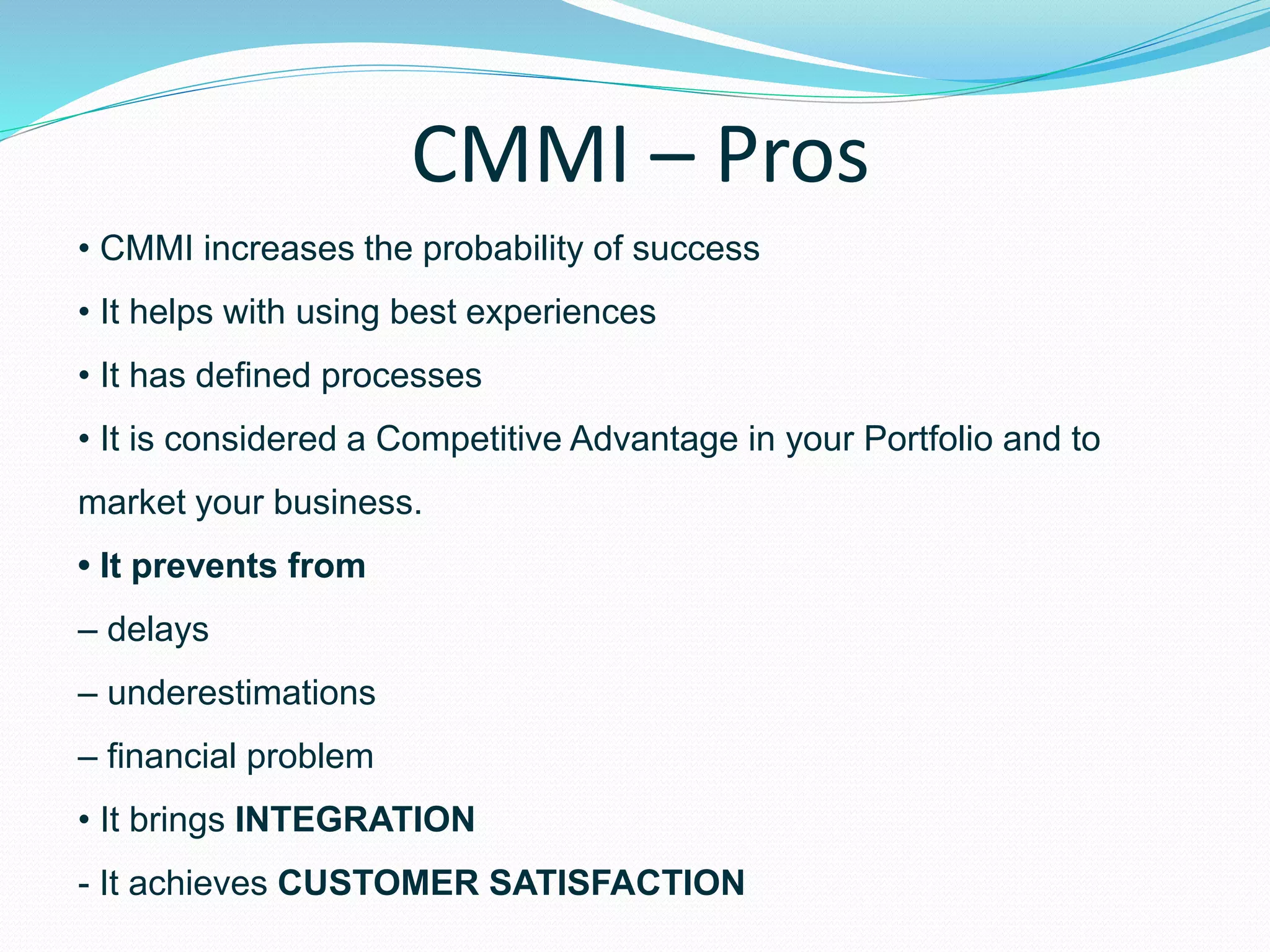 CMMI – Pros
• CMMI increases the probability of success
• It helps with using best experiences
• It has defined processes
• It is considered a Competitive Advantage in your Portfolio and to
market your business.
• It prevents from
– delays
– underestimations
– financial problem
• It brings INTEGRATION
- It achieves CUSTOMER SATISFACTION
 