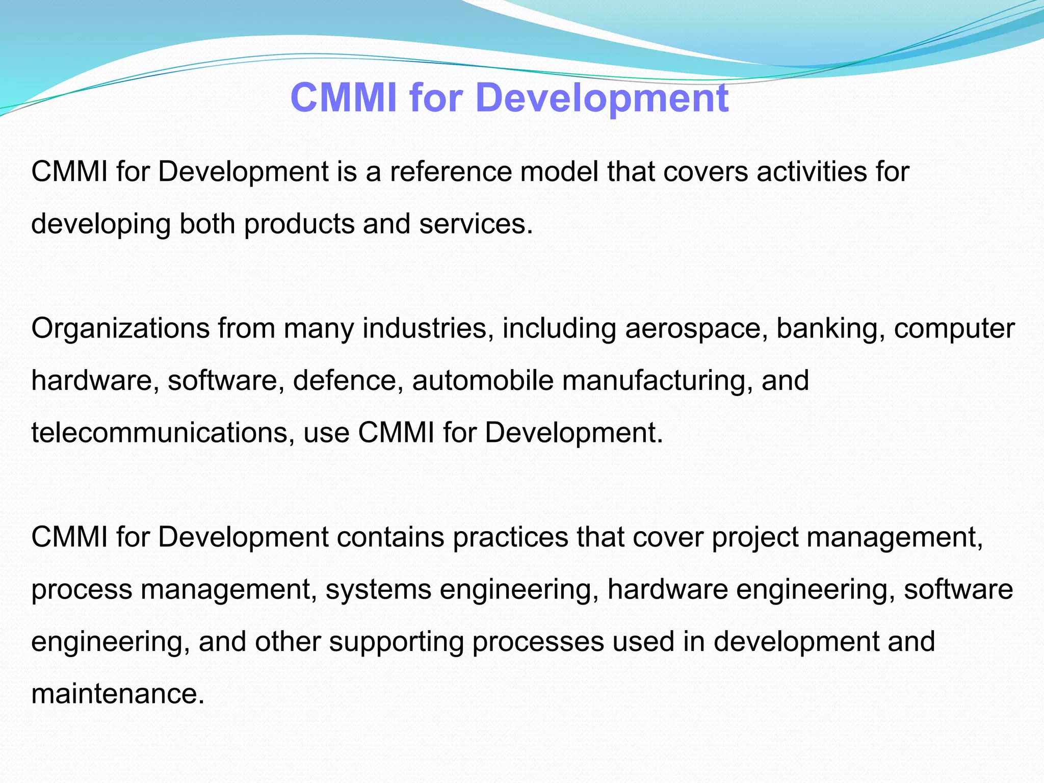 CMMI for Development
CMMI for Development is a reference model that covers activities for
developing both products and services.
Organizations from many industries, including aerospace, banking, computer
hardware, software, defence, automobile manufacturing, and
telecommunications, use CMMI for Development.
CMMI for Development contains practices that cover project management,
process management, systems engineering, hardware engineering, software
engineering, and other supporting processes used in development and
maintenance.
 