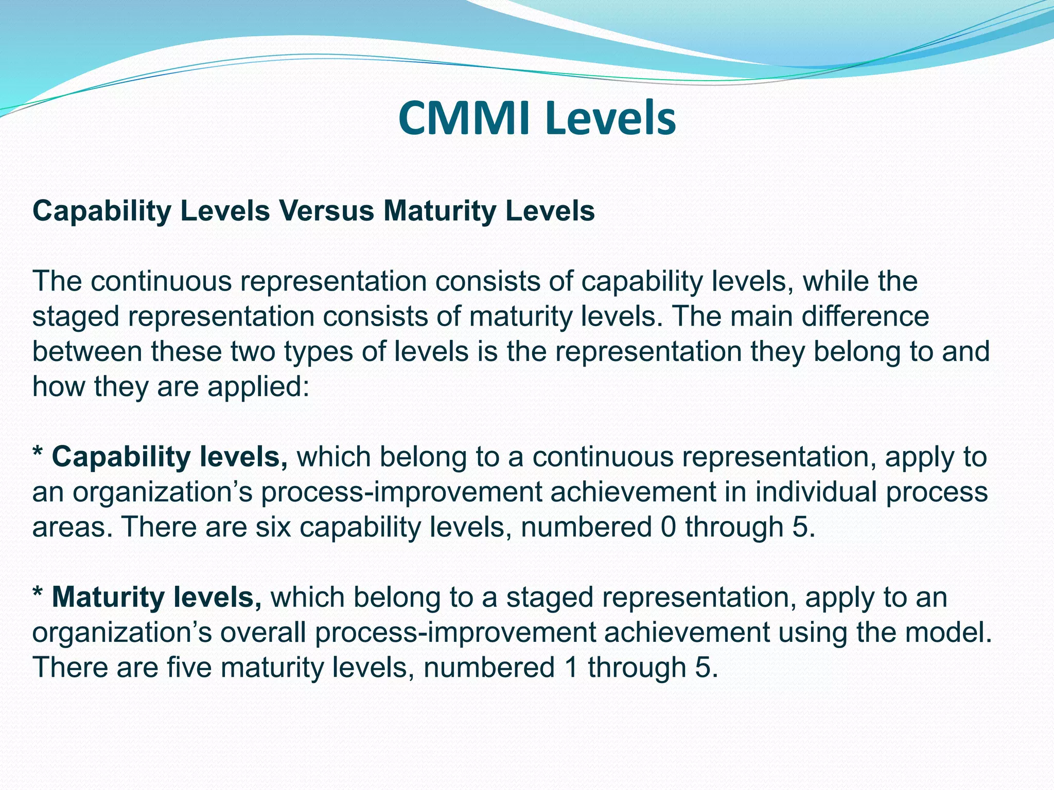CMMI Levels
Capability Levels Versus Maturity Levels
The continuous representation consists of capability levels, while the
staged representation consists of maturity levels. The main difference
between these two types of levels is the representation they belong to and
how they are applied:
* Capability levels, which belong to a continuous representation, apply to
an organization’s process-improvement achievement in individual process
areas. There are six capability levels, numbered 0 through 5.
* Maturity levels, which belong to a staged representation, apply to an
organization’s overall process-improvement achievement using the model.
There are five maturity levels, numbered 1 through 5.
 