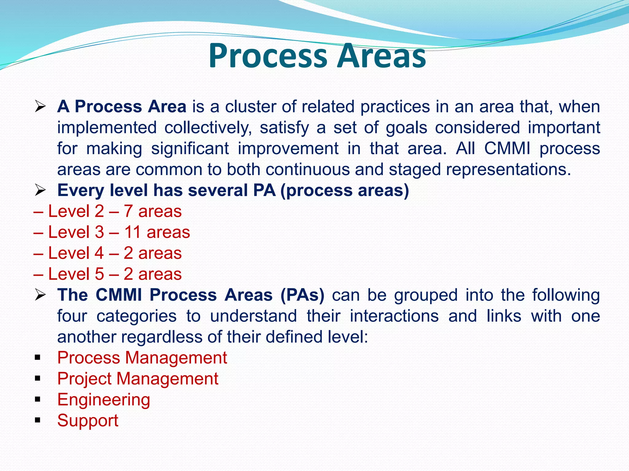 Process Areas
 A Process Area is a cluster of related practices in an area that, when
implemented collectively, satisfy a set of goals considered important
for making significant improvement in that area. All CMMI process
areas are common to both continuous and staged representations.
 Every level has several PA (process areas)
– Level 2 – 7 areas
– Level 3 – 11 areas
– Level 4 – 2 areas
– Level 5 – 2 areas
 The CMMI Process Areas (PAs) can be grouped into the following
four categories to understand their interactions and links with one
another regardless of their defined level:
 Process Management
 Project Management
 Engineering
 Support
 