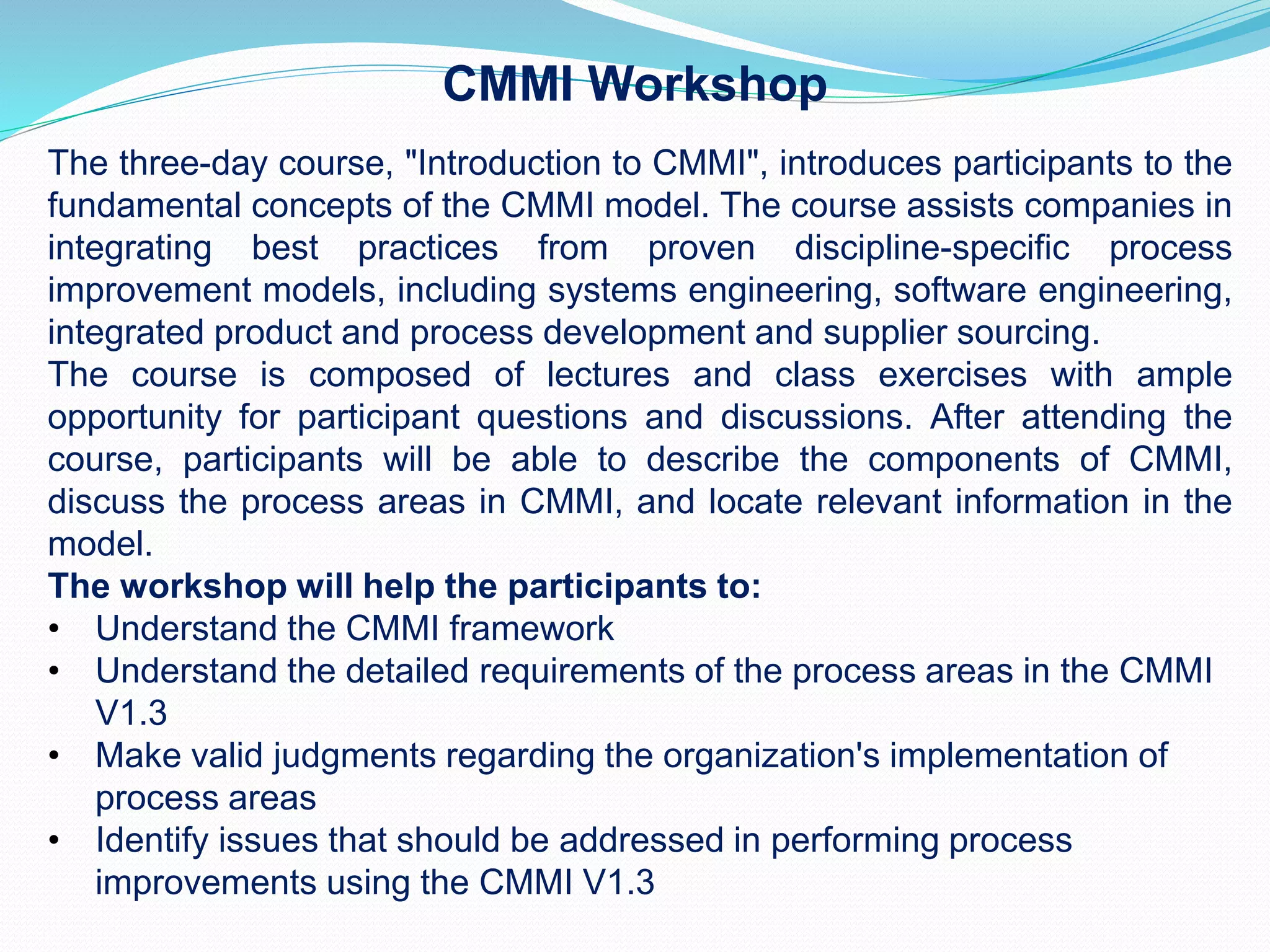 The three-day course, "Introduction to CMMI", introduces participants to the
fundamental concepts of the CMMI model. The course assists companies in
integrating best practices from proven discipline-specific process
improvement models, including systems engineering, software engineering,
integrated product and process development and supplier sourcing.
The course is composed of lectures and class exercises with ample
opportunity for participant questions and discussions. After attending the
course, participants will be able to describe the components of CMMI,
discuss the process areas in CMMI, and locate relevant information in the
model.
The workshop will help the participants to:
• Understand the CMMI framework
• Understand the detailed requirements of the process areas in the CMMI
V1.3
• Make valid judgments regarding the organization's implementation of
process areas
• Identify issues that should be addressed in performing process
improvements using the CMMI V1.3
CMMI Workshop
 
