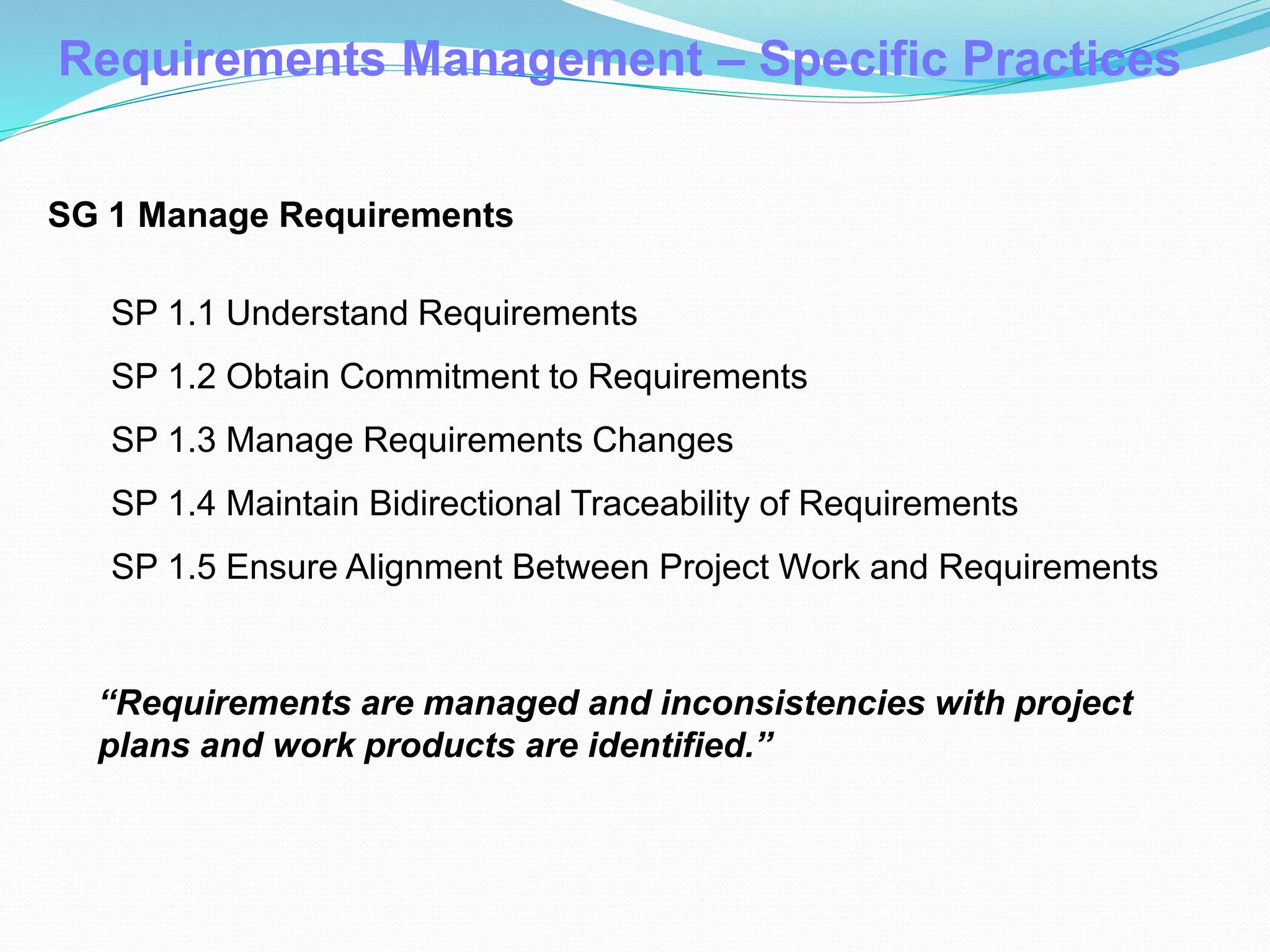 Requirements Management – Specific Practices
SG 1 Manage Requirements
SP 1.1 Understand Requirements
SP 1.2 Obtain Commitment to Requirements
SP 1.3 Manage Requirements Changes
SP 1.4 Maintain Bidirectional Traceability of Requirements
SP 1.5 Ensure Alignment Between Project Work and Requirements
“Requirements are managed and inconsistencies with project
plans and work products are identified.”
 