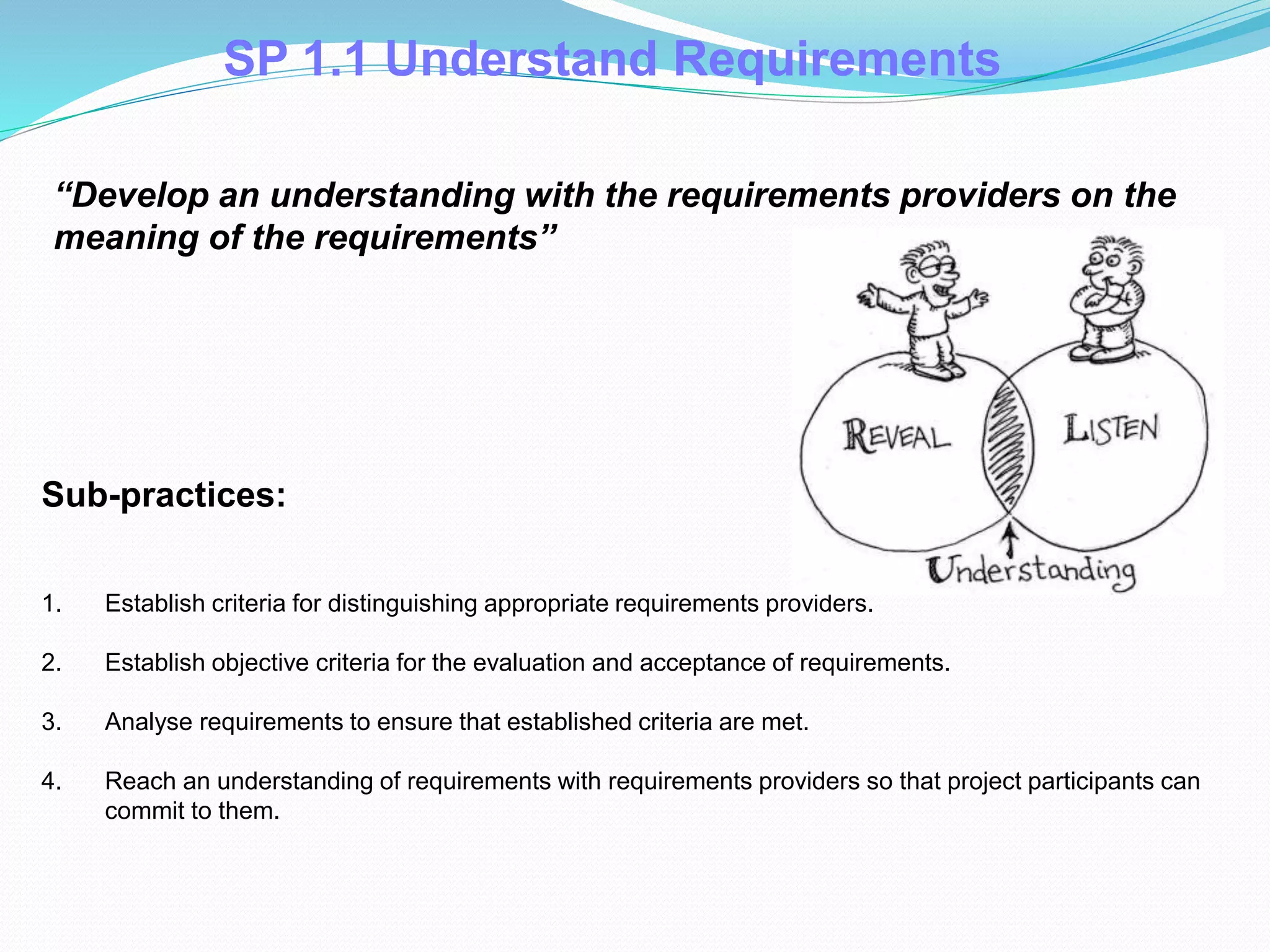 SP 1.1 Understand Requirements
1. Establish criteria for distinguishing appropriate requirements providers.
2. Establish objective criteria for the evaluation and acceptance of requirements.
3. Analyse requirements to ensure that established criteria are met.
4. Reach an understanding of requirements with requirements providers so that project participants can
commit to them.
Sub-practices::
“Develop an understanding with the requirements providers on the
meaning of the requirements”
 