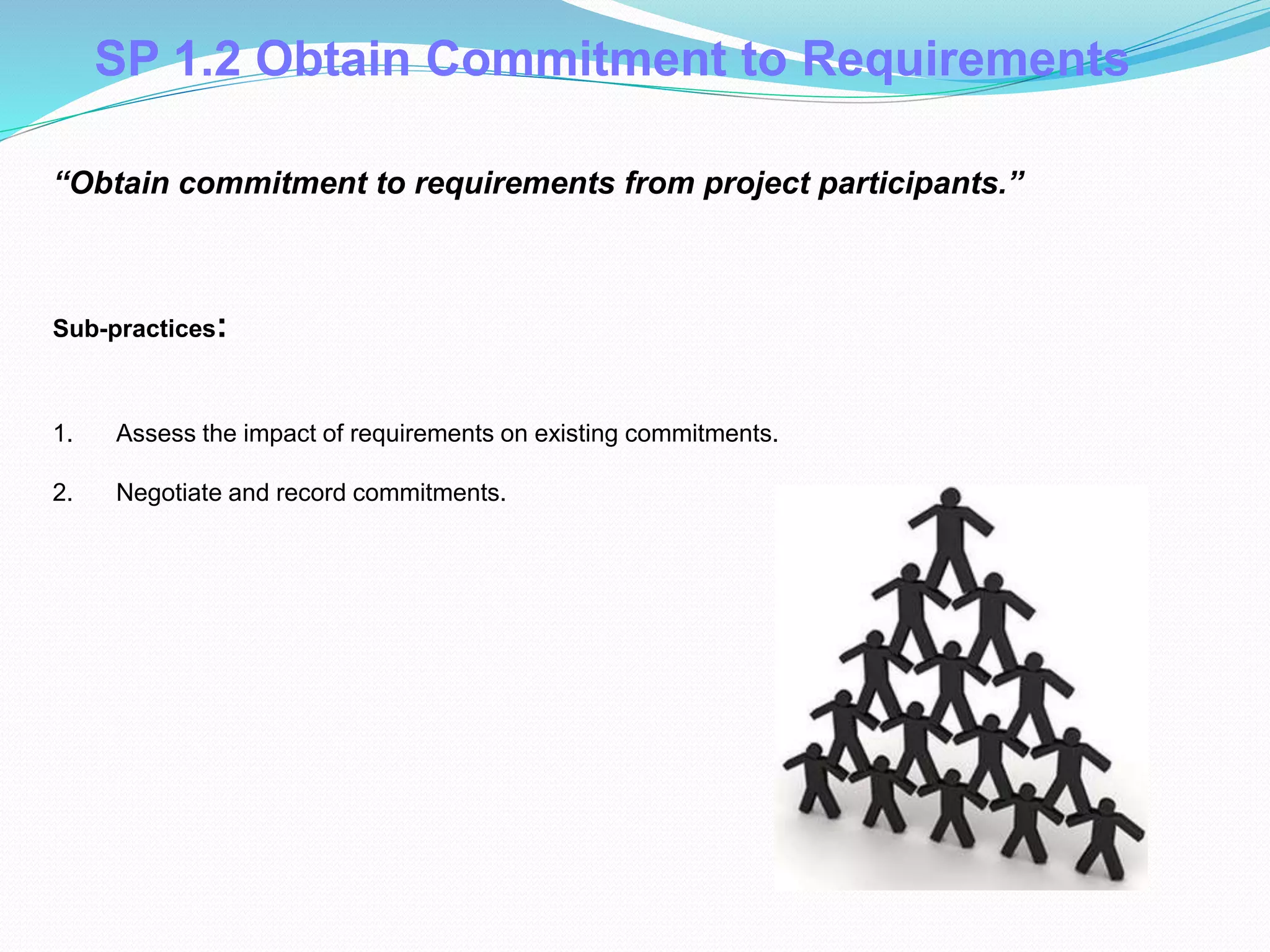 SP 1.2 Obtain Commitment to Requirements
1. Assess the impact of requirements on existing commitments.
2. Negotiate and record commitments.
Sub-practices::
“Obtain commitment to requirements from project participants.”
 