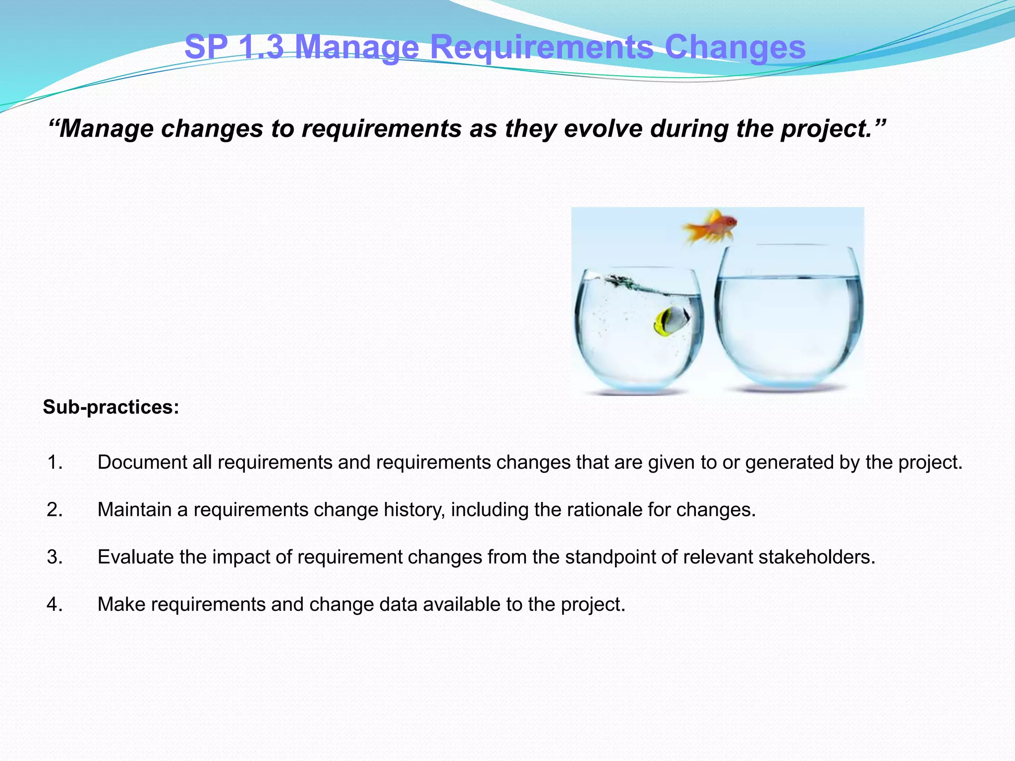 SP 1.3 Manage Requirements Changes
1. Document all requirements and requirements changes that are given to or generated by the project.
2. Maintain a requirements change history, including the rationale for changes.
3. Evaluate the impact of requirement changes from the standpoint of relevant stakeholders.
4. Make requirements and change data available to the project.
Sub-practices::
“Manage changes to requirements as they evolve during the project.”
 
