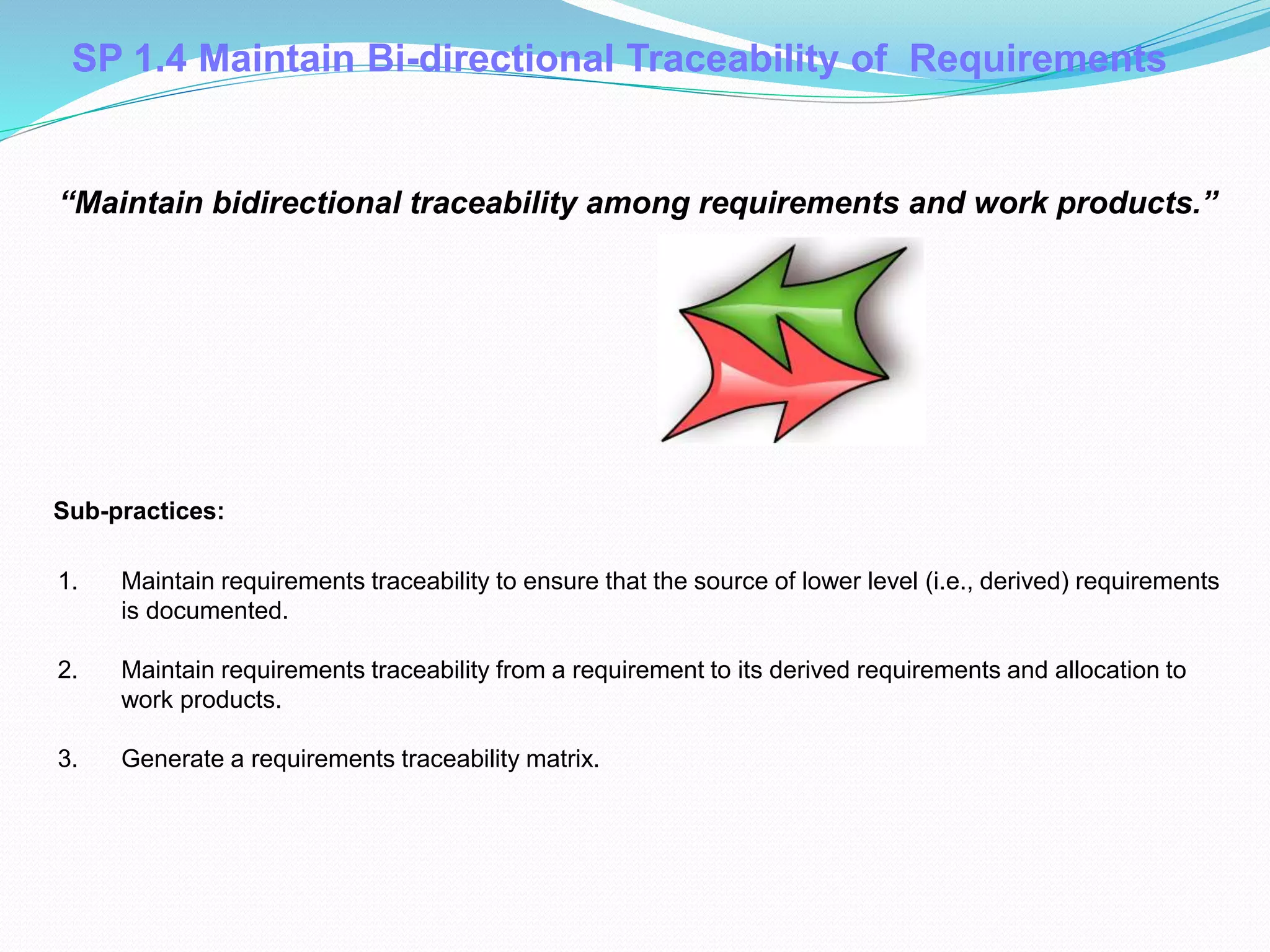 SP 1.4 Maintain Bi-directional Traceability of Requirements
1. Maintain requirements traceability to ensure that the source of lower level (i.e., derived) requirements
is documented.
2. Maintain requirements traceability from a requirement to its derived requirements and allocation to
work products.
3. Generate a requirements traceability matrix.
Sub-practices::
“Maintain bidirectional traceability among requirements and work products.”
 