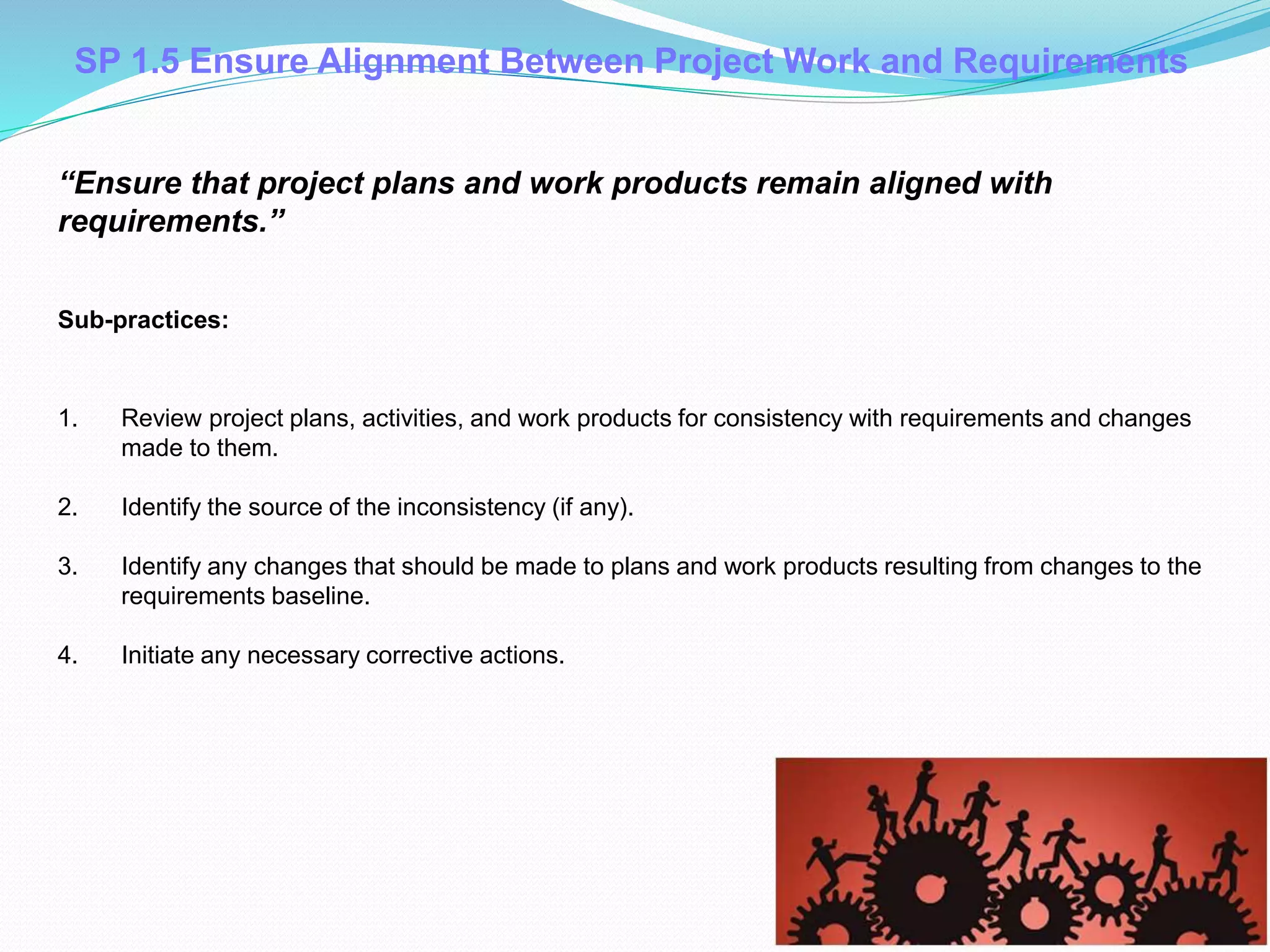SP 1.5 Ensure Alignment Between Project Work and Requirements
1. Review project plans, activities, and work products for consistency with requirements and changes
made to them.
2. Identify the source of the inconsistency (if any).
3. Identify any changes that should be made to plans and work products resulting from changes to the
requirements baseline.
4. Initiate any necessary corrective actions.
Sub-practices::
“Ensure that project plans and work products remain aligned with
requirements.”
 