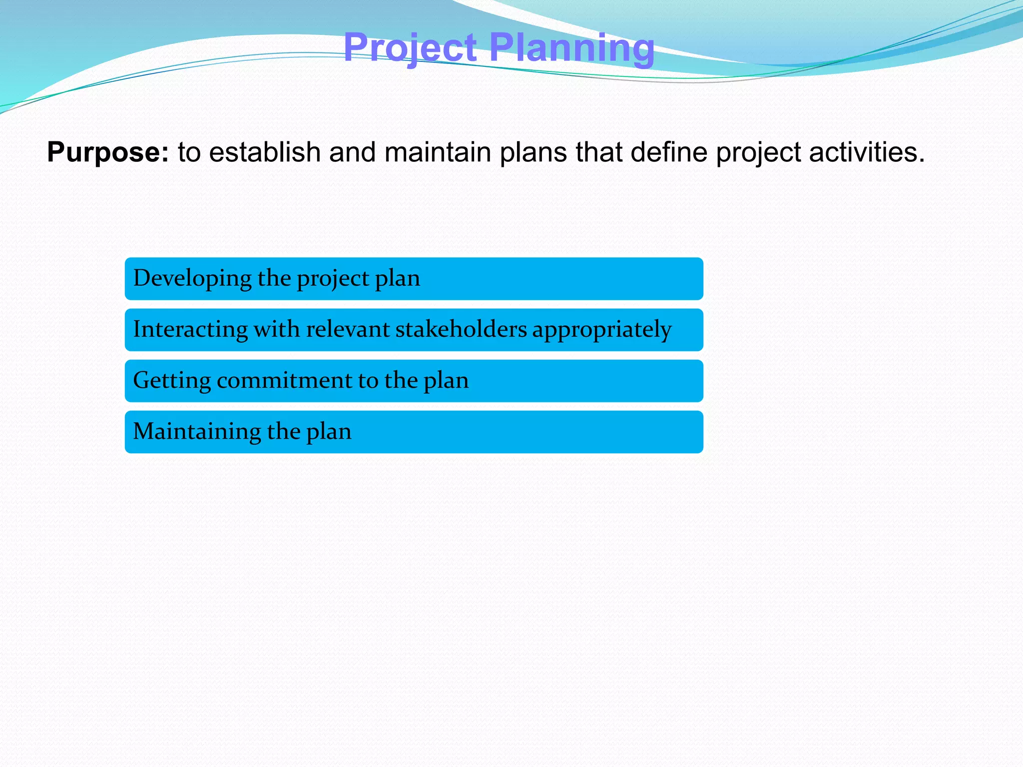 Project Planning
Purpose: to establish and maintain plans that define project activities.
Developing the project plan
Interacting with relevant stakeholders appropriately
Getting commitment to the plan
Maintaining the plan
 