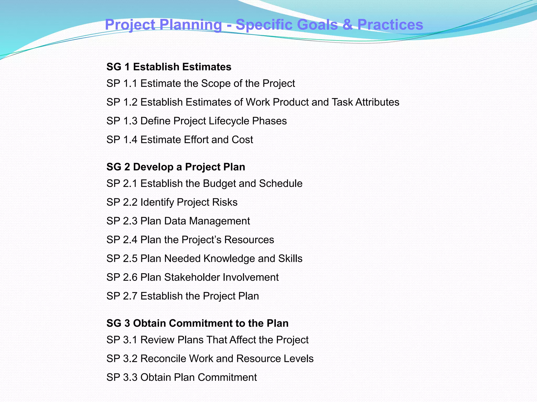 Project Planning - Specific Goals & Practices
SG 1 Establish Estimates
SP 1.1 Estimate the Scope of the Project
SP 1.2 Establish Estimates of Work Product and Task Attributes
SP 1.3 Define Project Lifecycle Phases
SP 1.4 Estimate Effort and Cost
SG 2 Develop a Project Plan
SP 2.1 Establish the Budget and Schedule
SP 2.2 Identify Project Risks
SP 2.3 Plan Data Management
SP 2.4 Plan the Project’s Resources
SP 2.5 Plan Needed Knowledge and Skills
SP 2.6 Plan Stakeholder Involvement
SP 2.7 Establish the Project Plan
SG 3 Obtain Commitment to the Plan
SP 3.1 Review Plans That Affect the Project
SP 3.2 Reconcile Work and Resource Levels
SP 3.3 Obtain Plan Commitment
 