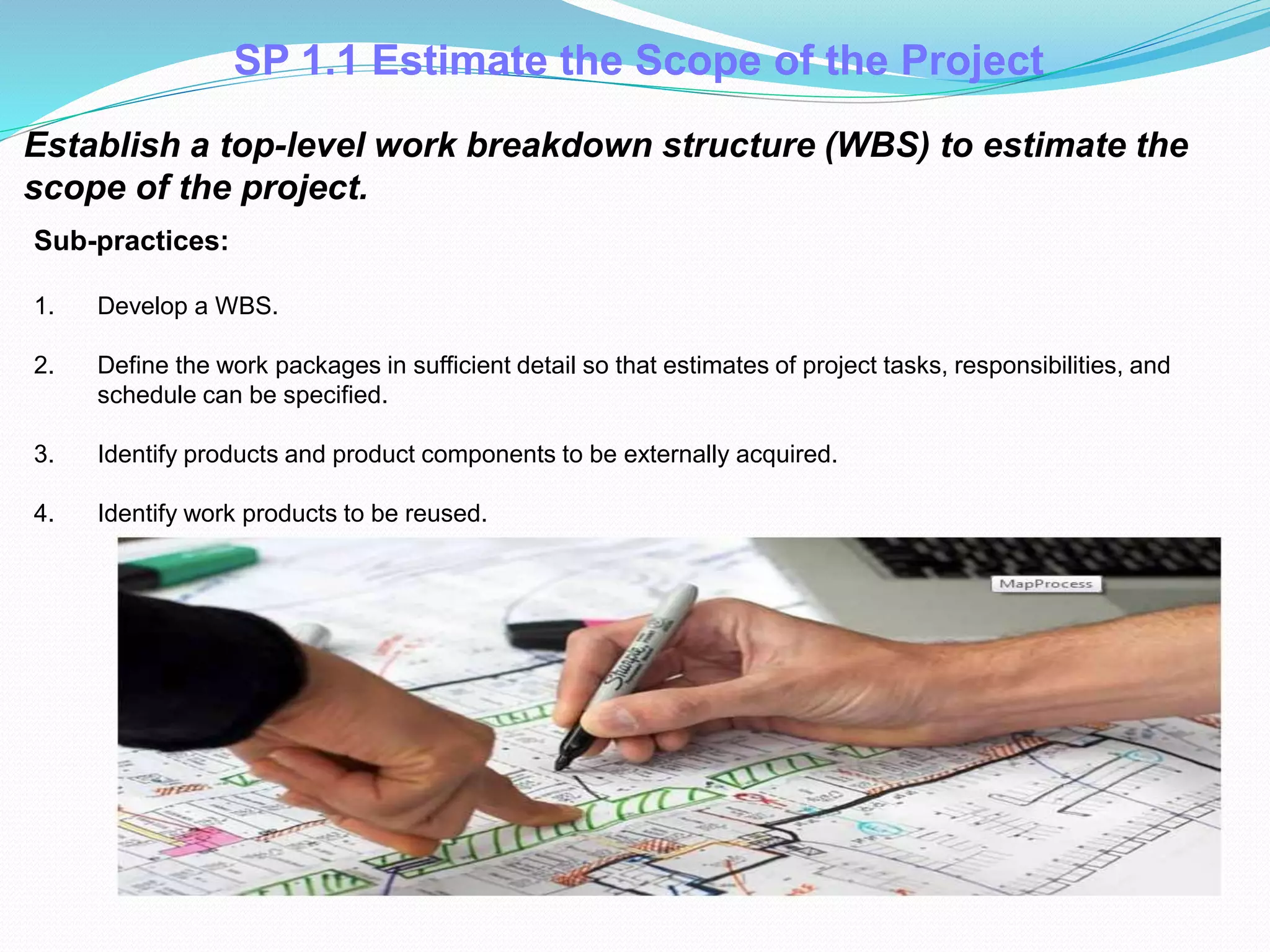 SP 1.1 Estimate the Scope of the Project
Establish a top-level work breakdown structure (WBS) to estimate the
scope of the project.
Sub-practices:
1. Develop a WBS.
2. Define the work packages in sufficient detail so that estimates of project tasks, responsibilities, and
schedule can be specified.
3. Identify products and product components to be externally acquired.
4. Identify work products to be reused.
 