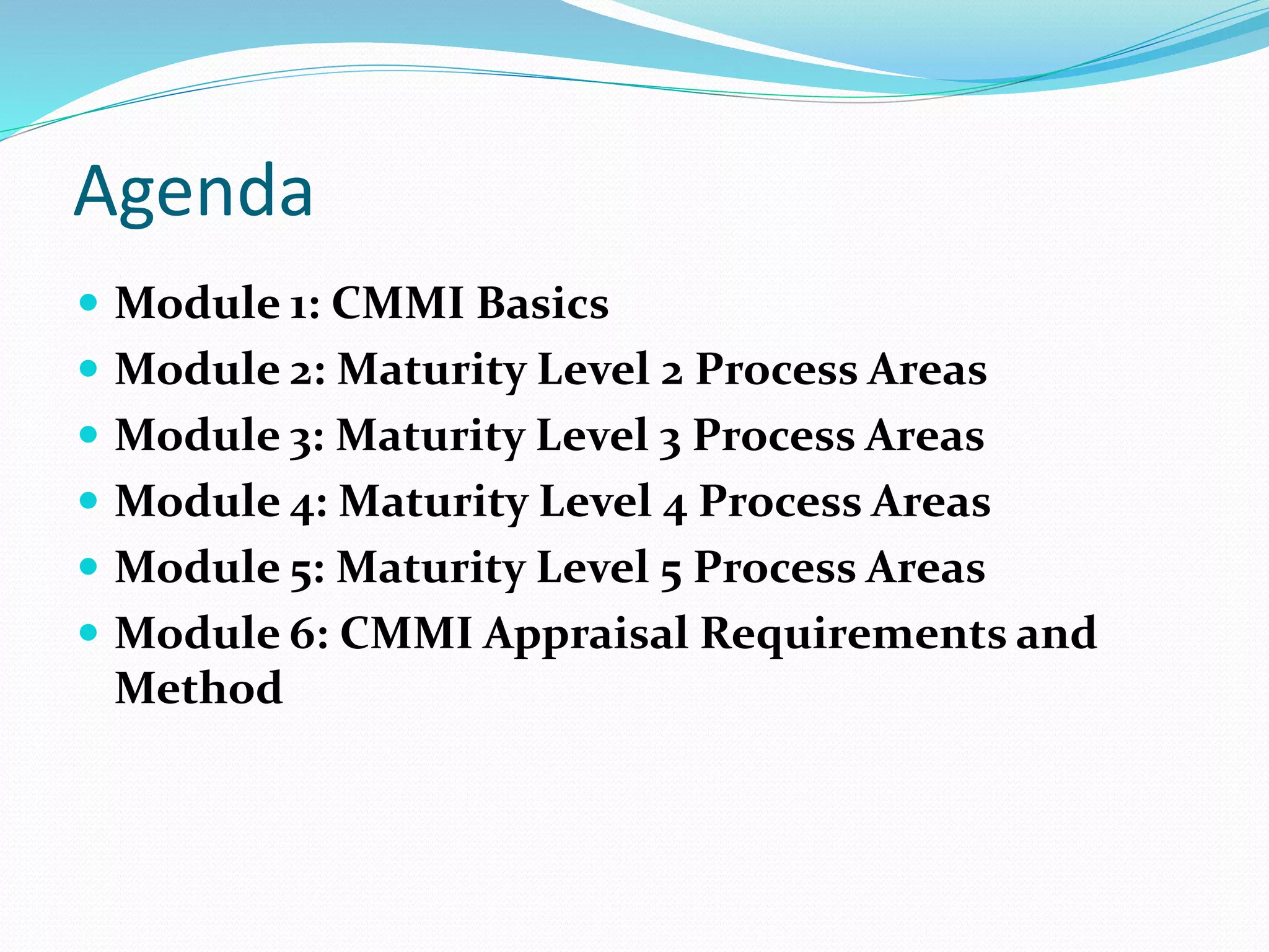 Agenda
 Module 1: CMMI Basics
 Module 2: Maturity Level 2 Process Areas
 Module 3: Maturity Level 3 Process Areas
 Module 4: Maturity Level 4 Process Areas
 Module 5: Maturity Level 5 Process Areas
 Module 6: CMMI Appraisal Requirements and
Method
 