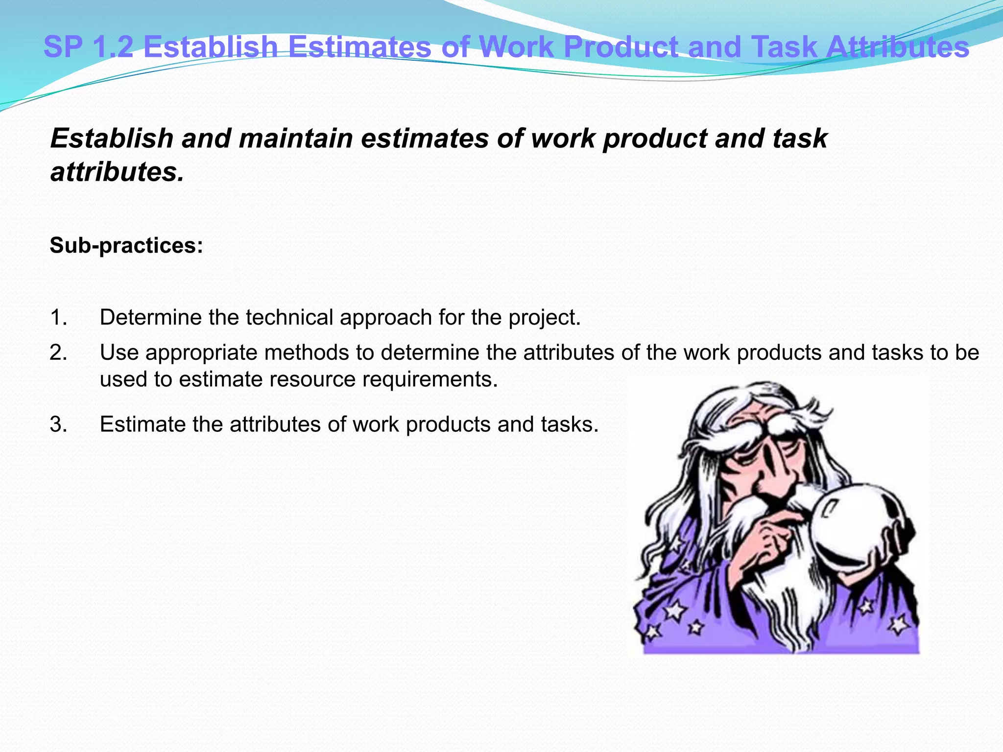 SP 1.2 Establish Estimates of Work Product and Task Attributes
Establish and maintain estimates of work product and task
attributes.
Sub-practices:
1. Determine the technical approach for the project.
2. Use appropriate methods to determine the attributes of the work products and tasks to be
used to estimate resource requirements.
3. Estimate the attributes of work products and tasks.
 