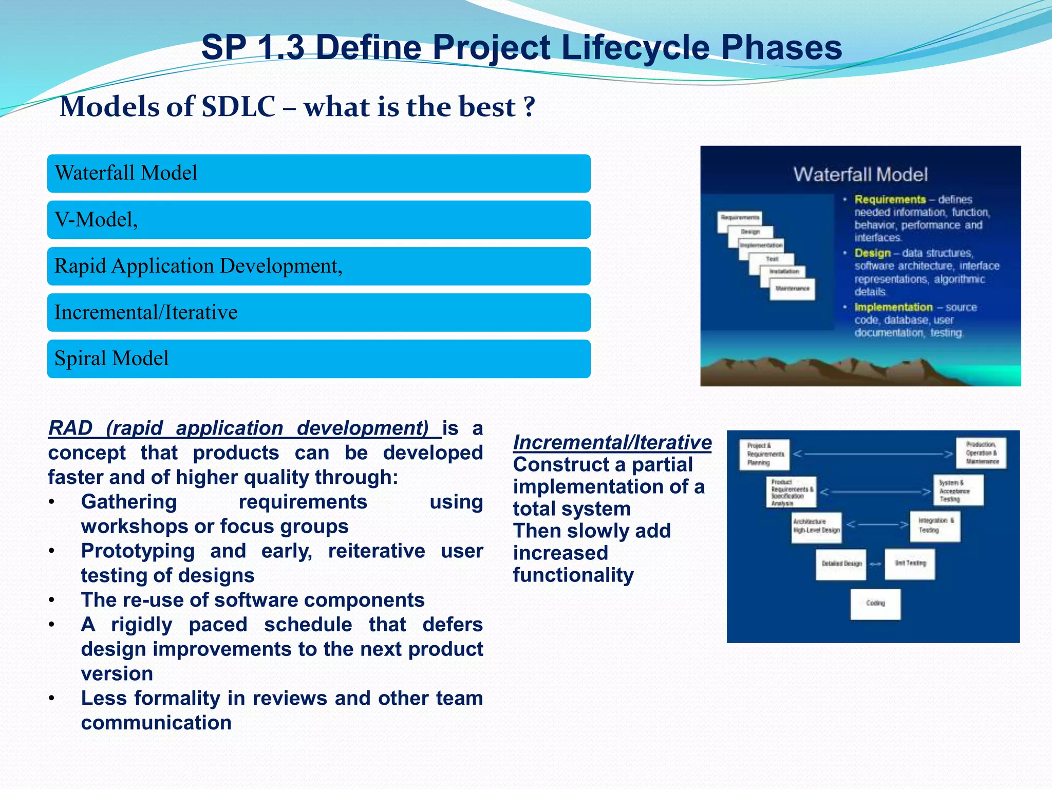 SP 1.3 Define Project Lifecycle Phases
Models of SDLC – what is the best ?
Waterfall Model
V-Model,
Rapid Application Development,
Incremental/Iterative
Spiral Model
RAD (rapid application development) is a
concept that products can be developed
faster and of higher quality through:
• Gathering requirements using
workshops or focus groups
• Prototyping and early, reiterative user
testing of designs
• The re-use of software components
• A rigidly paced schedule that defers
design improvements to the next product
version
• Less formality in reviews and other team
communication
Incremental/Iterative
Construct a partial
implementation of a
total system
Then slowly add
increased
functionality
 