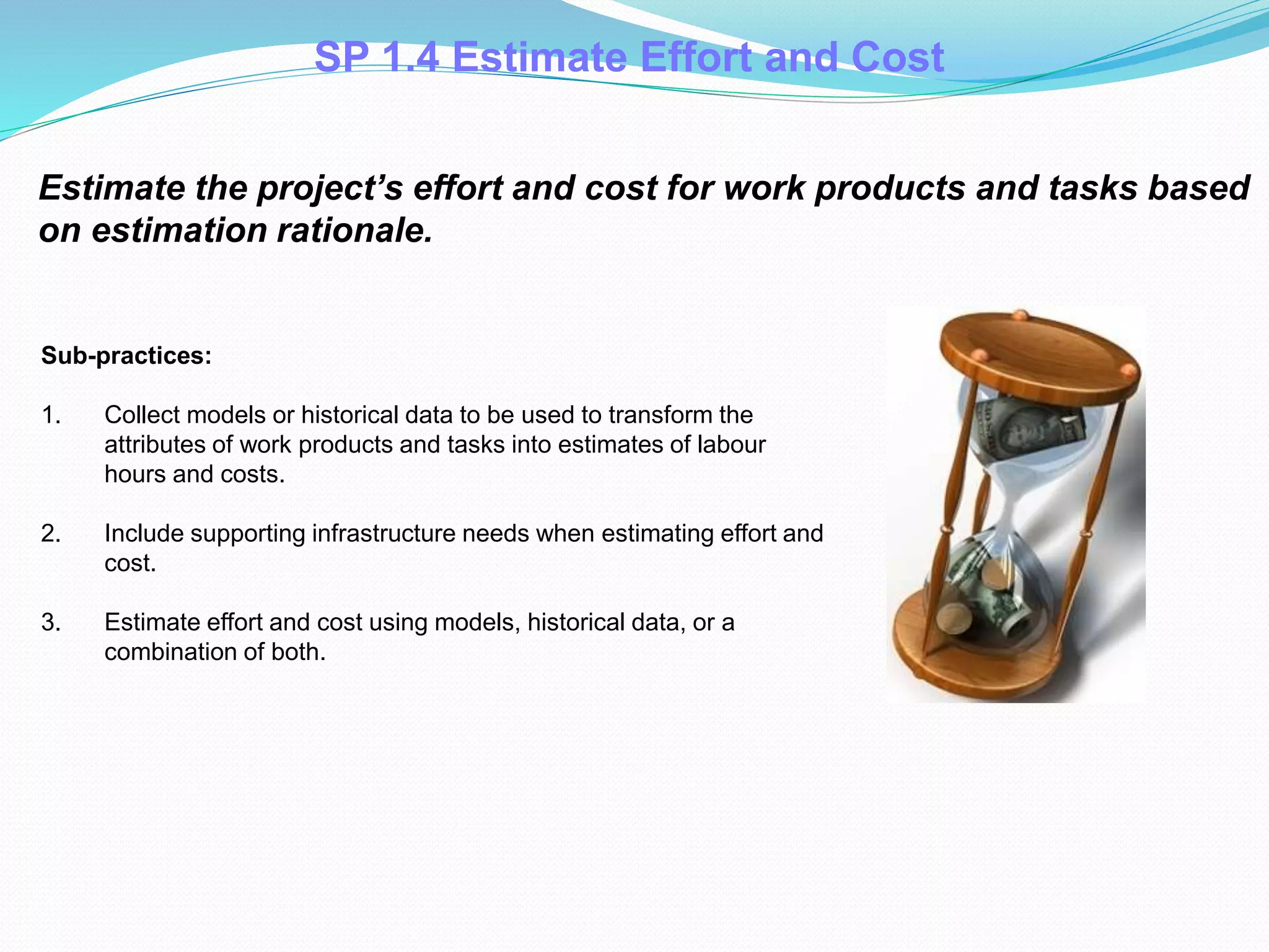 Estimate the project’s effort and cost for work products and tasks based
on estimation rationale.
Sub-practices:
1. Collect models or historical data to be used to transform the
attributes of work products and tasks into estimates of labour
hours and costs.
2. Include supporting infrastructure needs when estimating effort and
cost.
3. Estimate effort and cost using models, historical data, or a
combination of both.
SP 1.4 Estimate Effort and Cost
 