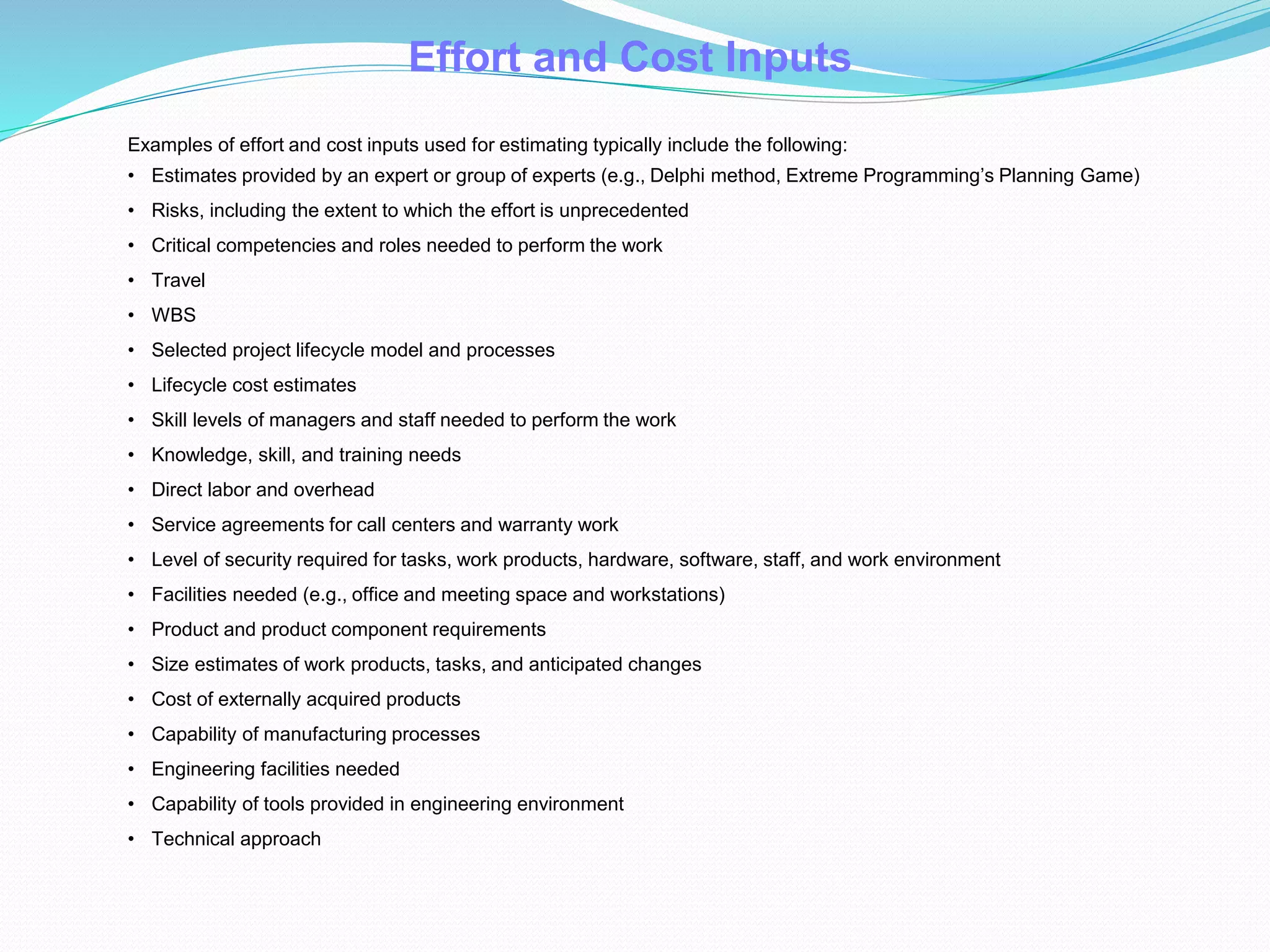 Examples of effort and cost inputs used for estimating typically include the following:
• Estimates provided by an expert or group of experts (e.g., Delphi method, Extreme Programming’s Planning Game)
• Risks, including the extent to which the effort is unprecedented
• Critical competencies and roles needed to perform the work
• Travel
• WBS
• Selected project lifecycle model and processes
• Lifecycle cost estimates
• Skill levels of managers and staff needed to perform the work
• Knowledge, skill, and training needs
• Direct labor and overhead
• Service agreements for call centers and warranty work
• Level of security required for tasks, work products, hardware, software, staff, and work environment
• Facilities needed (e.g., office and meeting space and workstations)
• Product and product component requirements
• Size estimates of work products, tasks, and anticipated changes
• Cost of externally acquired products
• Capability of manufacturing processes
• Engineering facilities needed
• Capability of tools provided in engineering environment
• Technical approach
Effort and Cost Inputs
 