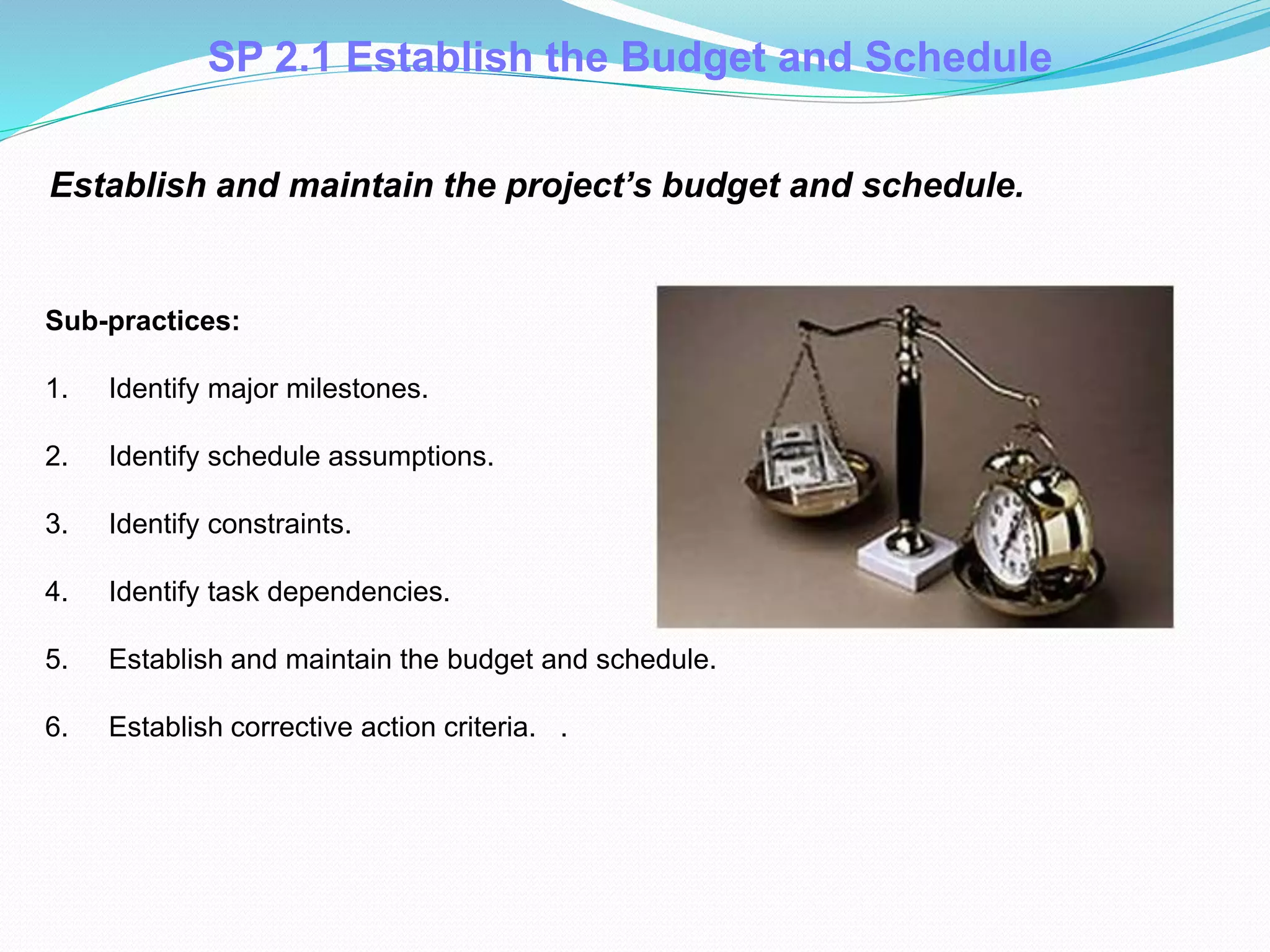 Establish and maintain the project’s budget and schedule.
Sub-practices:
1. Identify major milestones.
2. Identify schedule assumptions.
3. Identify constraints.
4. Identify task dependencies.
5. Establish and maintain the budget and schedule.
6. Establish corrective action criteria. .
SP 2.1 Establish the Budget and Schedule
 