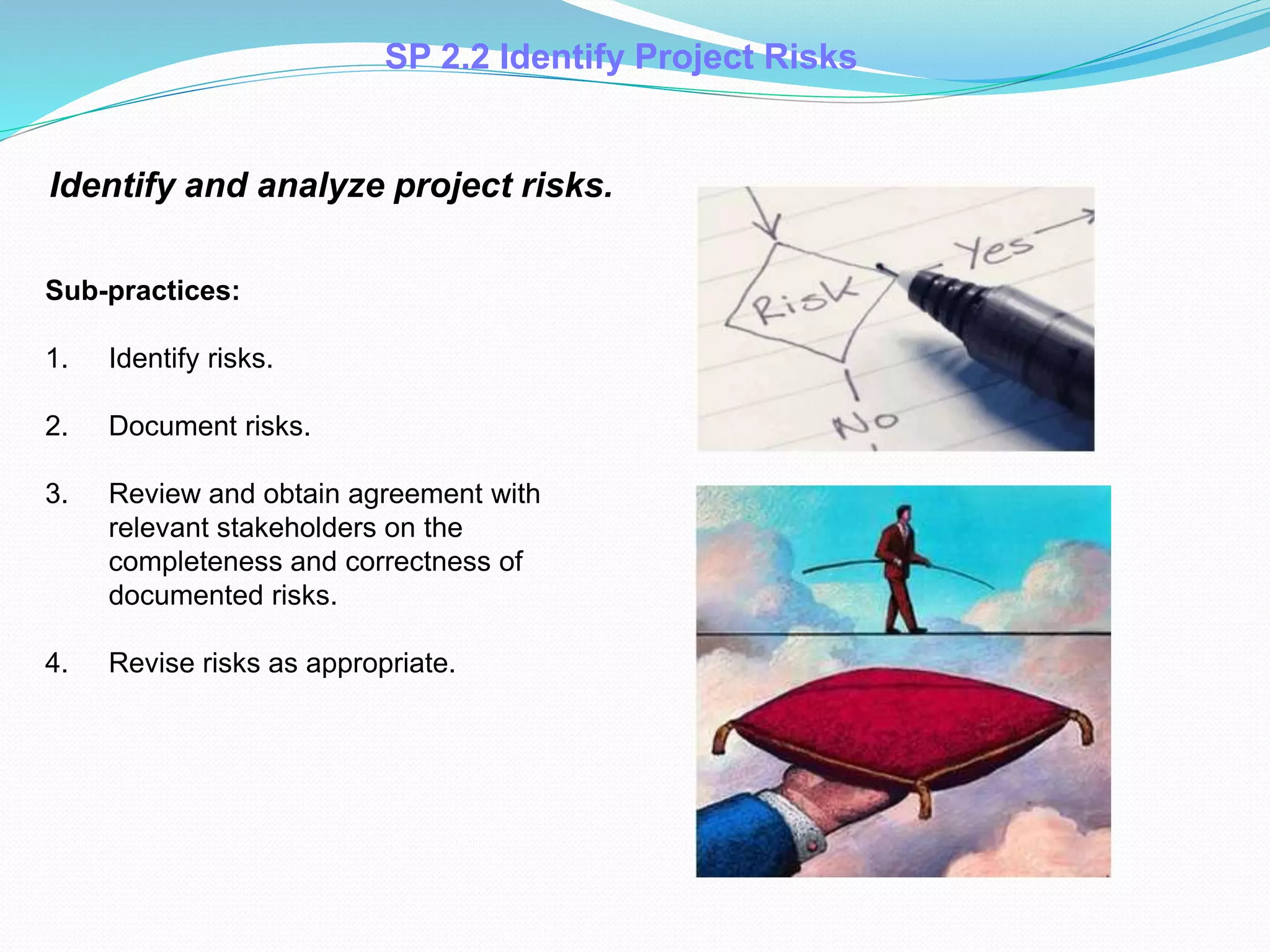 SP 2.2 Identify Project Risks
Identify and analyze project risks.
Sub-practices:
1. Identify risks.
2. Document risks.
3. Review and obtain agreement with
relevant stakeholders on the
completeness and correctness of
documented risks.
4. Revise risks as appropriate.
 