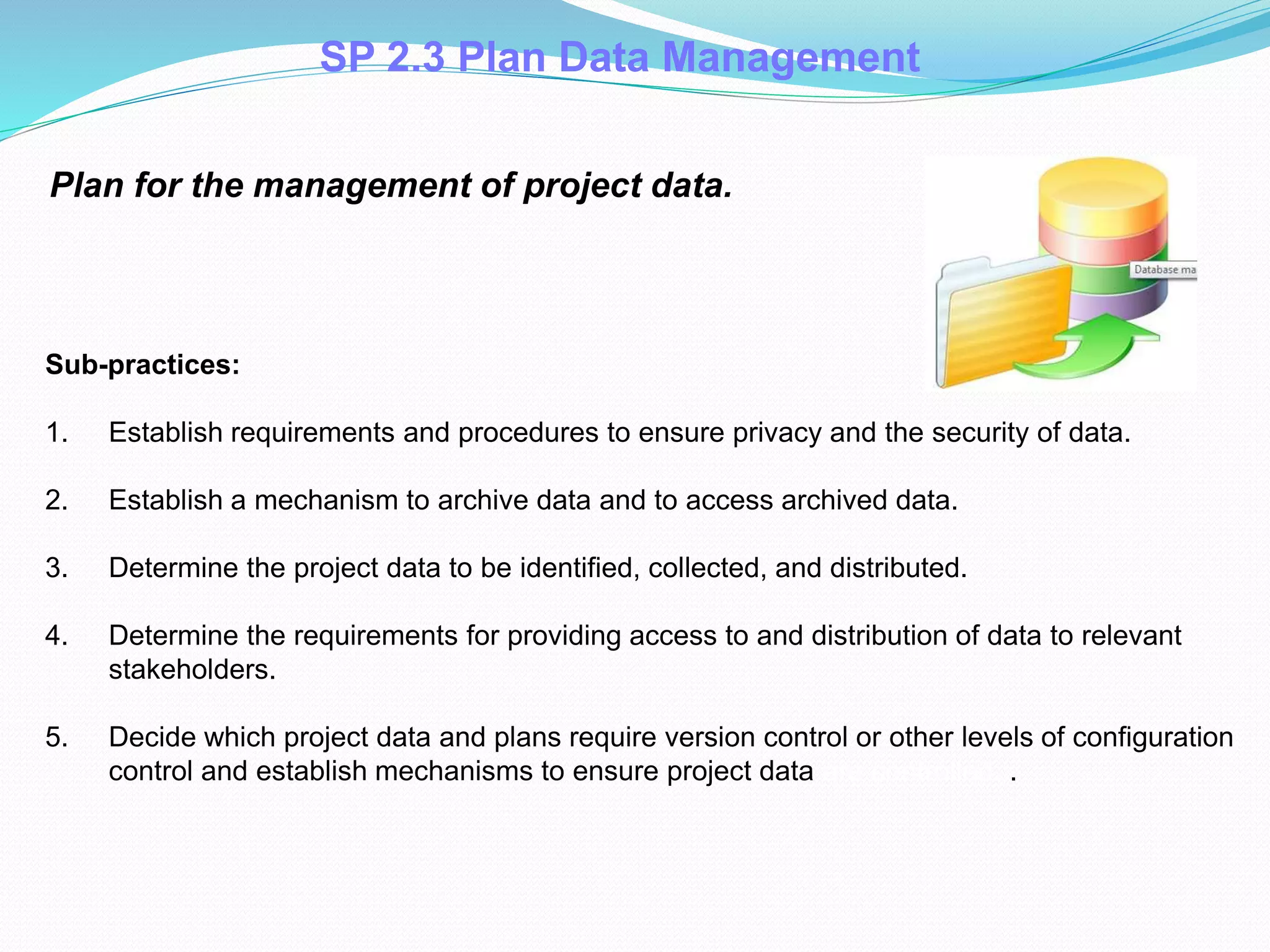 SP 2.3 Plan Data Management
Plan for the management of project data.
Sub-practices:
1. Establish requirements and procedures to ensure privacy and the security of data.
2. Establish a mechanism to archive data and to access archived data.
3. Determine the project data to be identified, collected, and distributed.
4. Determine the requirements for providing access to and distribution of data to relevant
stakeholders.
5. Decide which project data and plans require version control or other levels of configuration
control and establish mechanisms to ensure project data are controlled. .
 