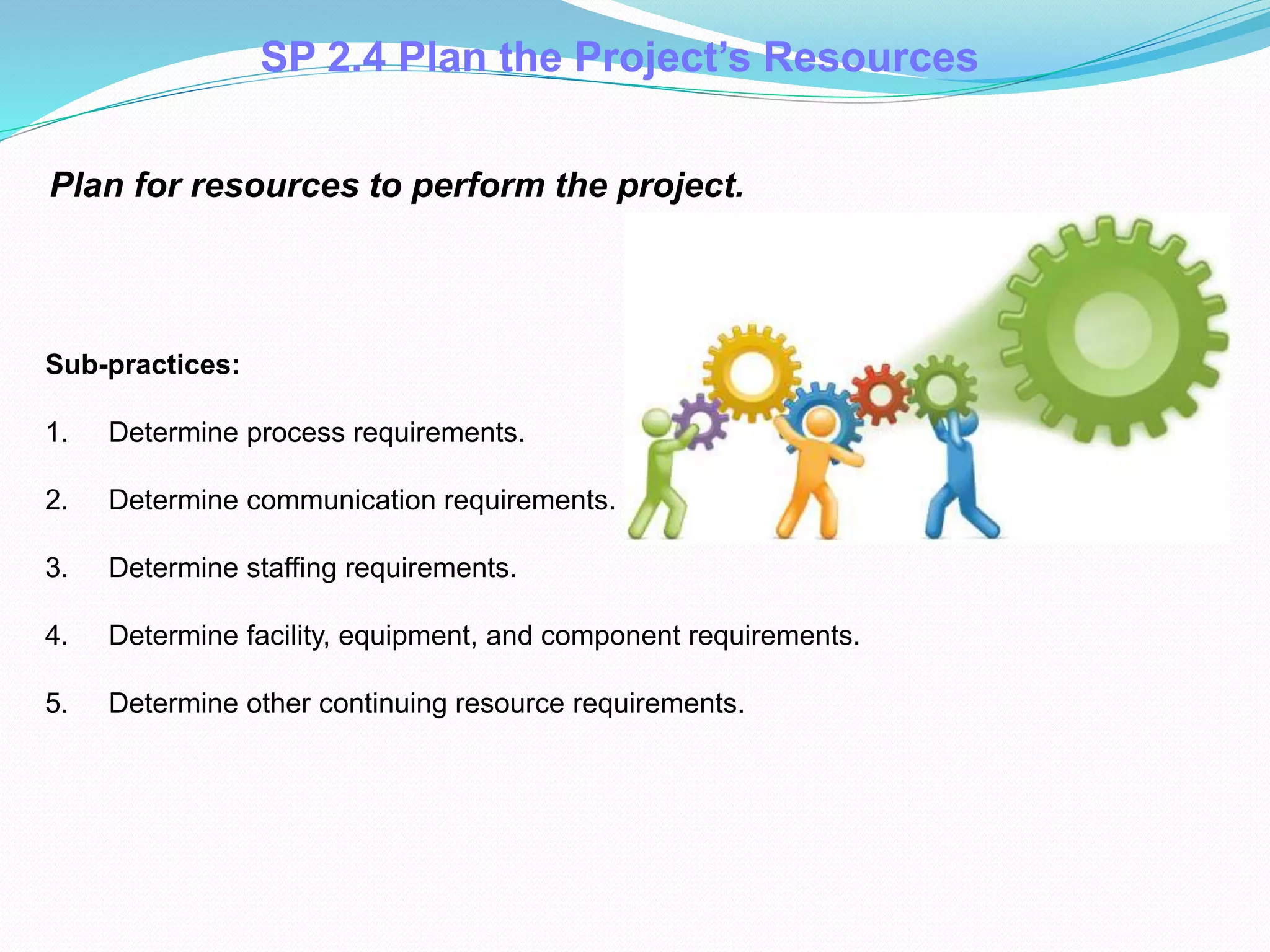 SP 2.4 Plan the Project’s Resources
Plan for resources to perform the project.
Sub-practices:
1. Determine process requirements.
2. Determine communication requirements.
3. Determine staffing requirements.
4. Determine facility, equipment, and component requirements.
5. Determine other continuing resource requirements.
 