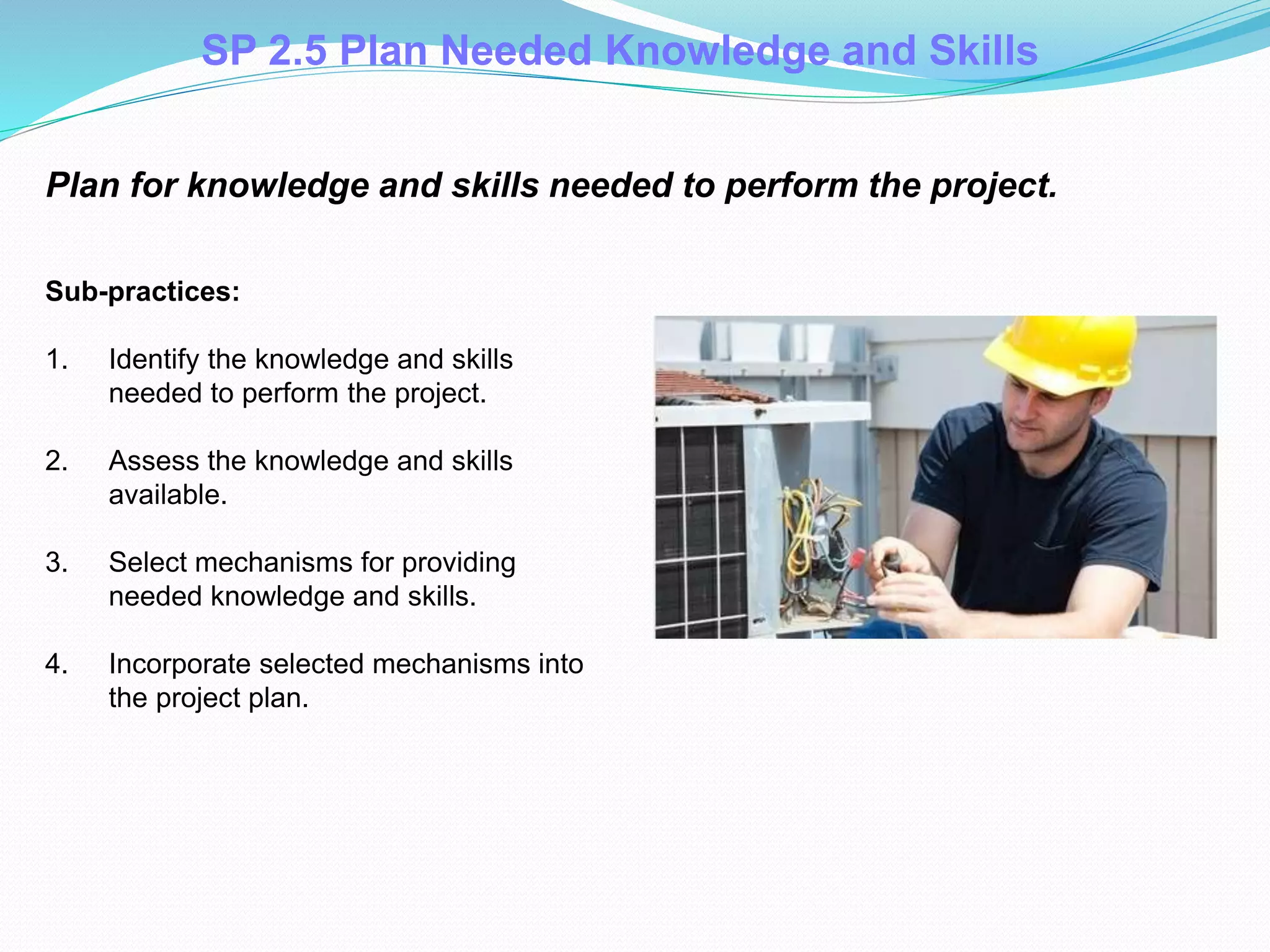 Plan for knowledge and skills needed to perform the project.
Sub-practices:
1. Identify the knowledge and skills
needed to perform the project.
2. Assess the knowledge and skills
available.
3. Select mechanisms for providing
needed knowledge and skills.
4. Incorporate selected mechanisms into
the project plan.
SP 2.5 Plan Needed Knowledge and Skills
 