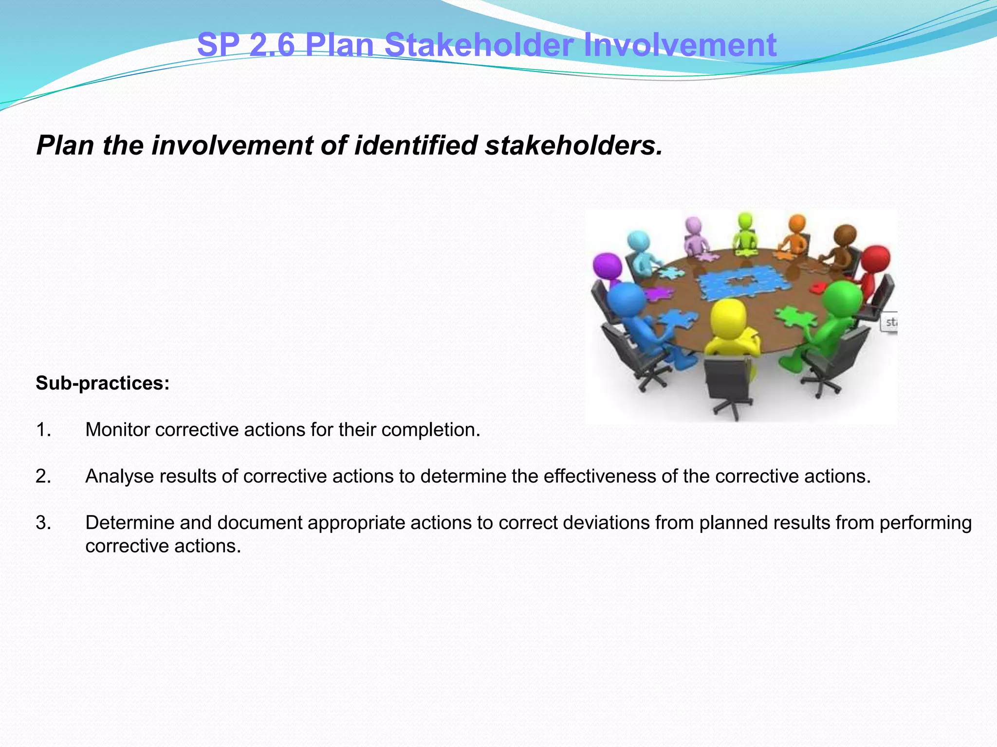 Plan the involvement of identified stakeholders.
Sub-practices:
1. Monitor corrective actions for their completion.
2. Analyse results of corrective actions to determine the effectiveness of the corrective actions.
3. Determine and document appropriate actions to correct deviations from planned results from performing
corrective actions. .
SP 2.6 Plan Stakeholder Involvement
 