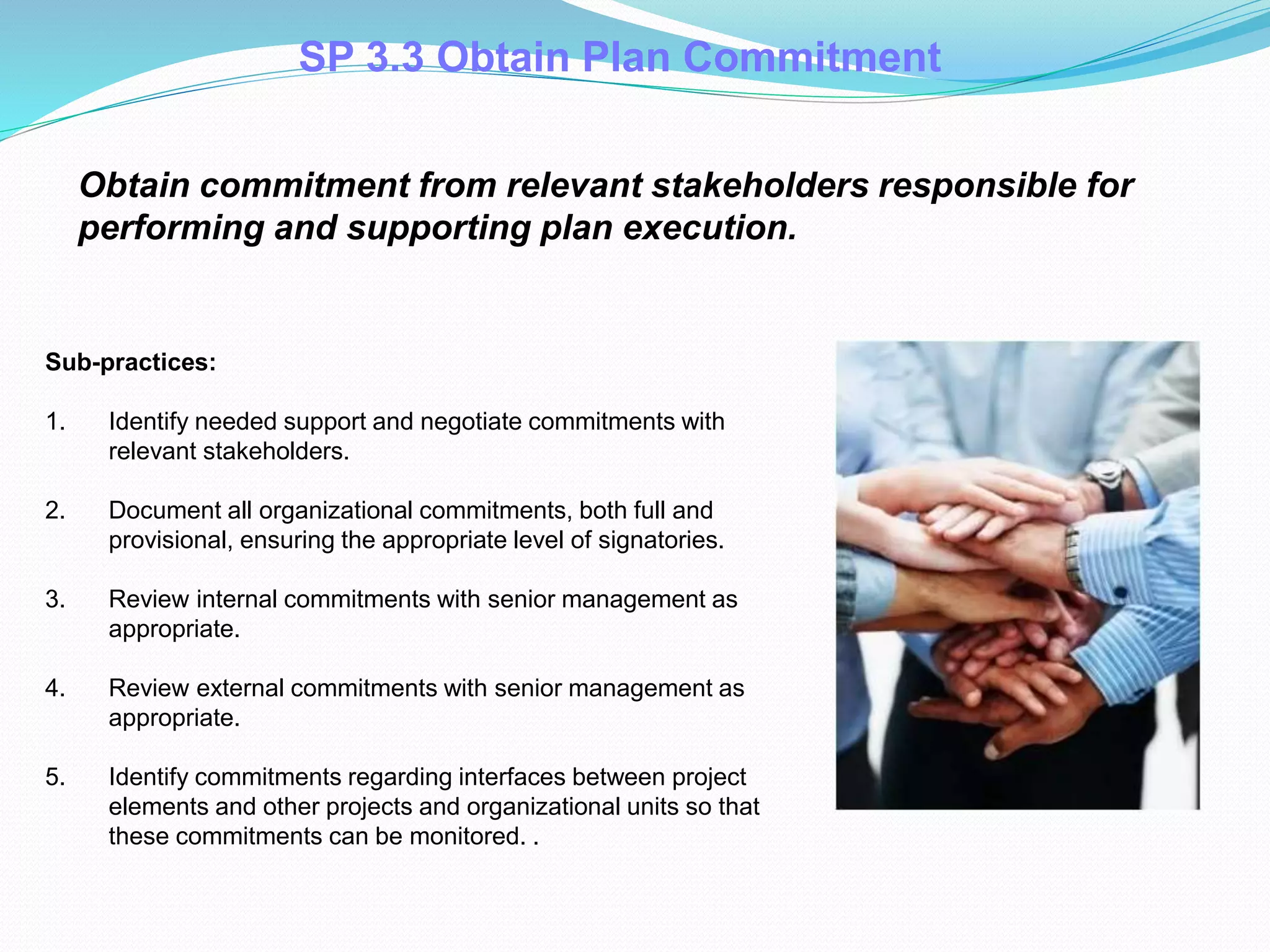 Obtain commitment from relevant stakeholders responsible for
performing and supporting plan execution.
Sub-practices:
1. Identify needed support and negotiate commitments with
relevant stakeholders.
2. Document all organizational commitments, both full and
provisional, ensuring the appropriate level of signatories.
3. Review internal commitments with senior management as
appropriate.
4. Review external commitments with senior management as
appropriate.
5. Identify commitments regarding interfaces between project
elements and other projects and organizational units so that
these commitments can be monitored. .
SP 3.3 Obtain Plan Commitment
 