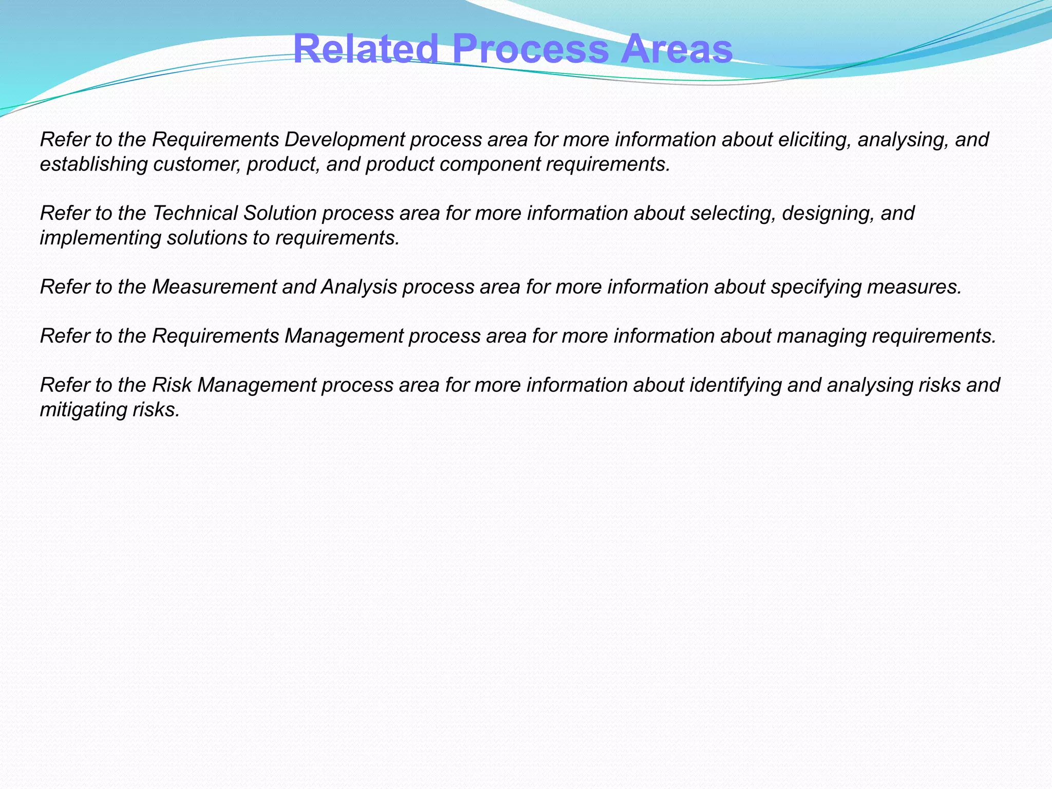 Related Process Areas
Refer to the Requirements Development process area for more information about eliciting, analysing, and
establishing customer, product, and product component requirements.
Refer to the Technical Solution process area for more information about selecting, designing, and
implementing solutions to requirements.
Refer to the Measurement and Analysis process area for more information about specifying measures.
Refer to the Requirements Management process area for more information about managing requirements.
Refer to the Risk Management process area for more information about identifying and analysing risks and
mitigating risks.
 