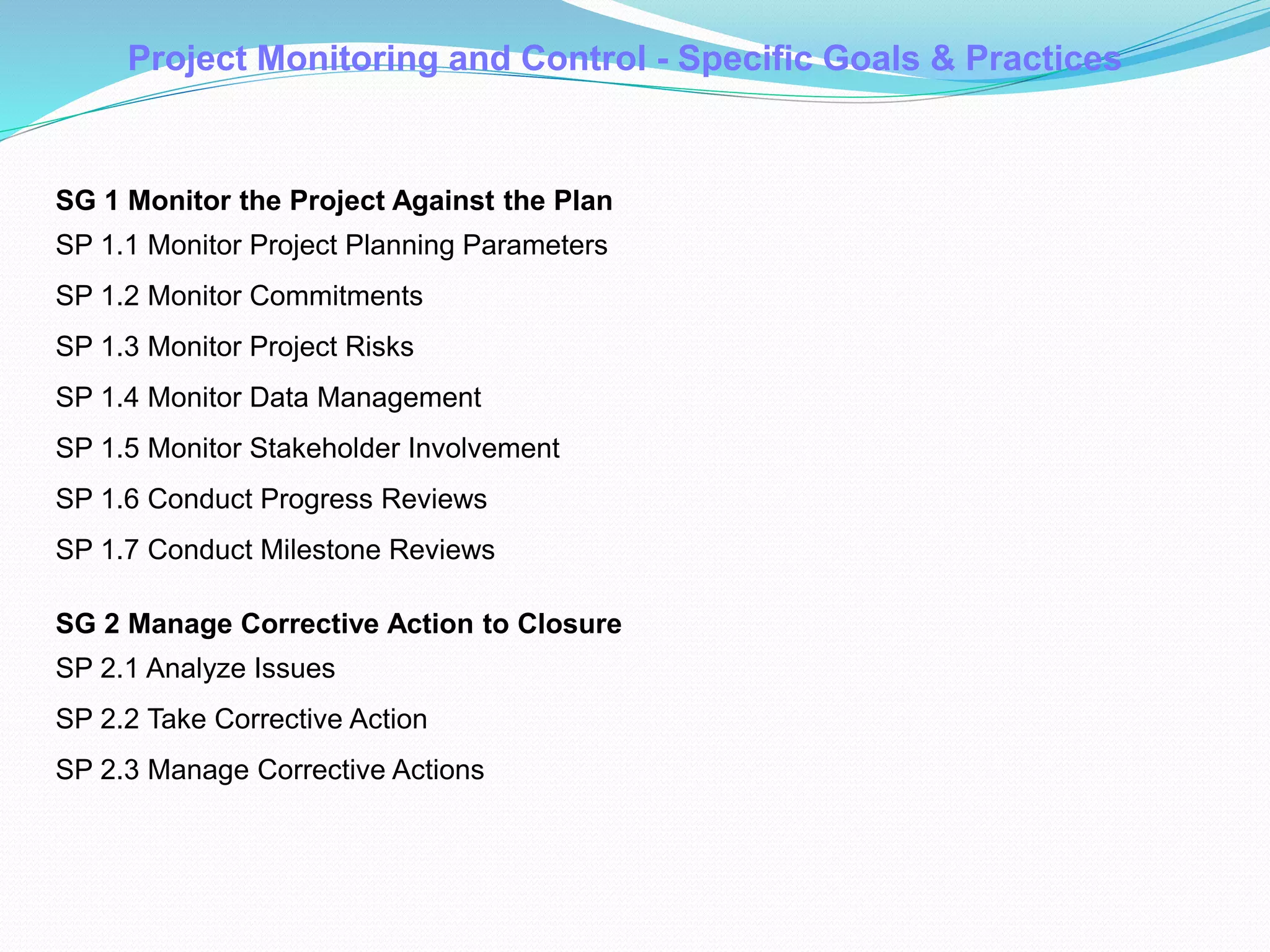 Project Monitoring and Control - Specific Goals & Practices
SG 1 Monitor the Project Against the Plan
SP 1.1 Monitor Project Planning Parameters
SP 1.2 Monitor Commitments
SP 1.3 Monitor Project Risks
SP 1.4 Monitor Data Management
SP 1.5 Monitor Stakeholder Involvement
SP 1.6 Conduct Progress Reviews
SP 1.7 Conduct Milestone Reviews
SG 2 Manage Corrective Action to Closure
SP 2.1 Analyze Issues
SP 2.2 Take Corrective Action
SP 2.3 Manage Corrective Actions
 