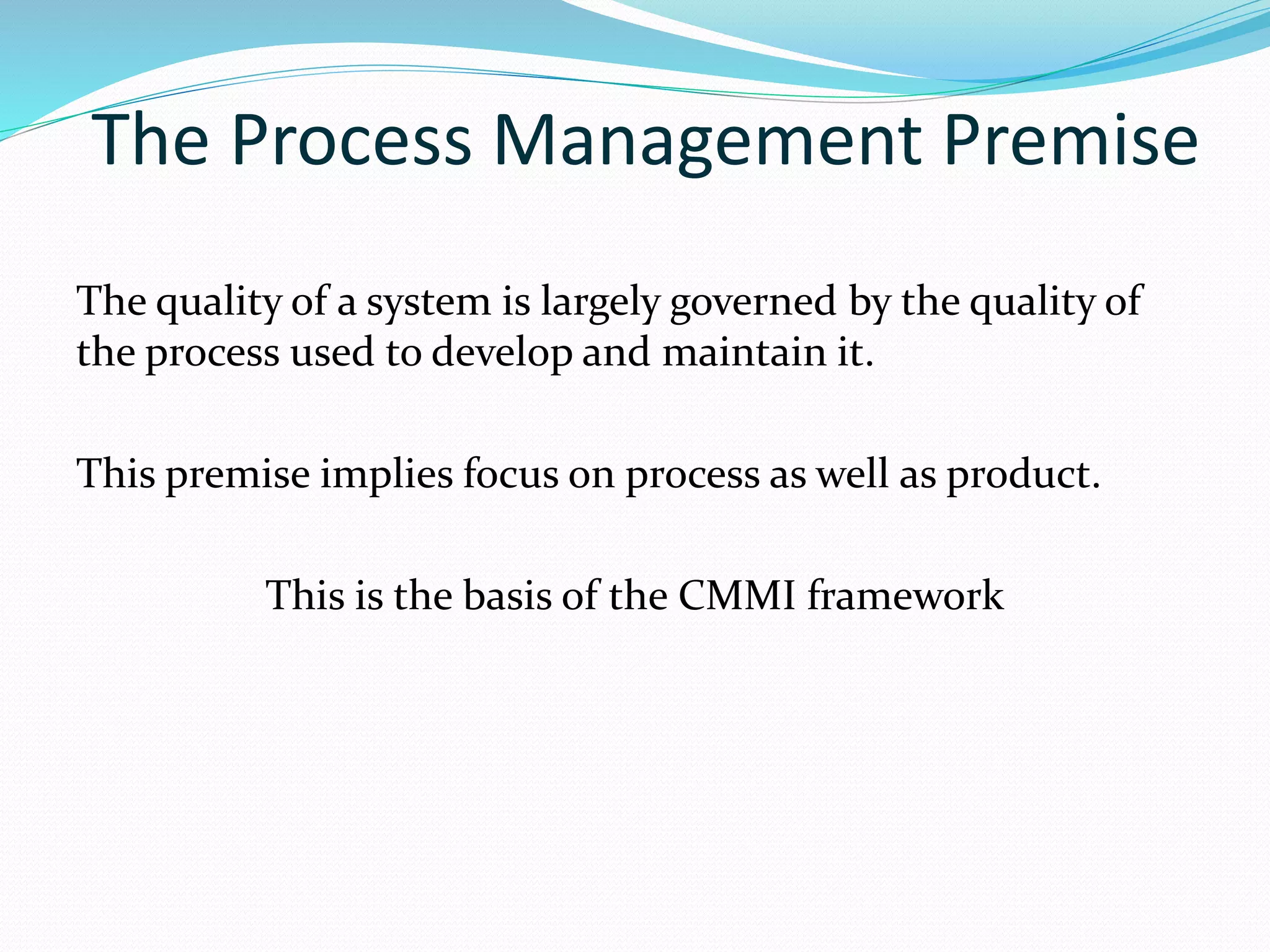 The Process Management Premise
The quality of a system is largely governed by the quality of
the process used to develop and maintain it.
This premise implies focus on process as well as product.
This is the basis of the CMMI framework
 