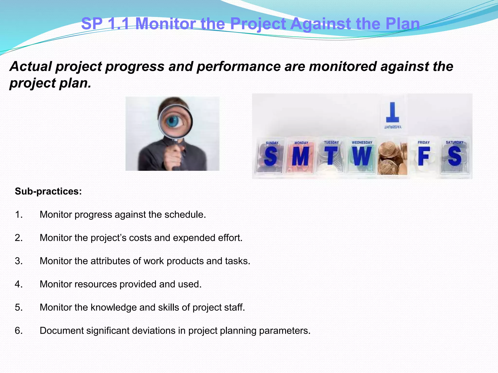 SP 1.1 Monitor the Project Against the Plan
Actual project progress and performance are monitored against the
project plan.
Sub-practices:
1. Monitor progress against the schedule.
2. Monitor the project’s costs and expended effort.
3. Monitor the attributes of work products and tasks.
4. Monitor resources provided and used.
5. Monitor the knowledge and skills of project staff.
6. Document significant deviations in project planning parameters.
 