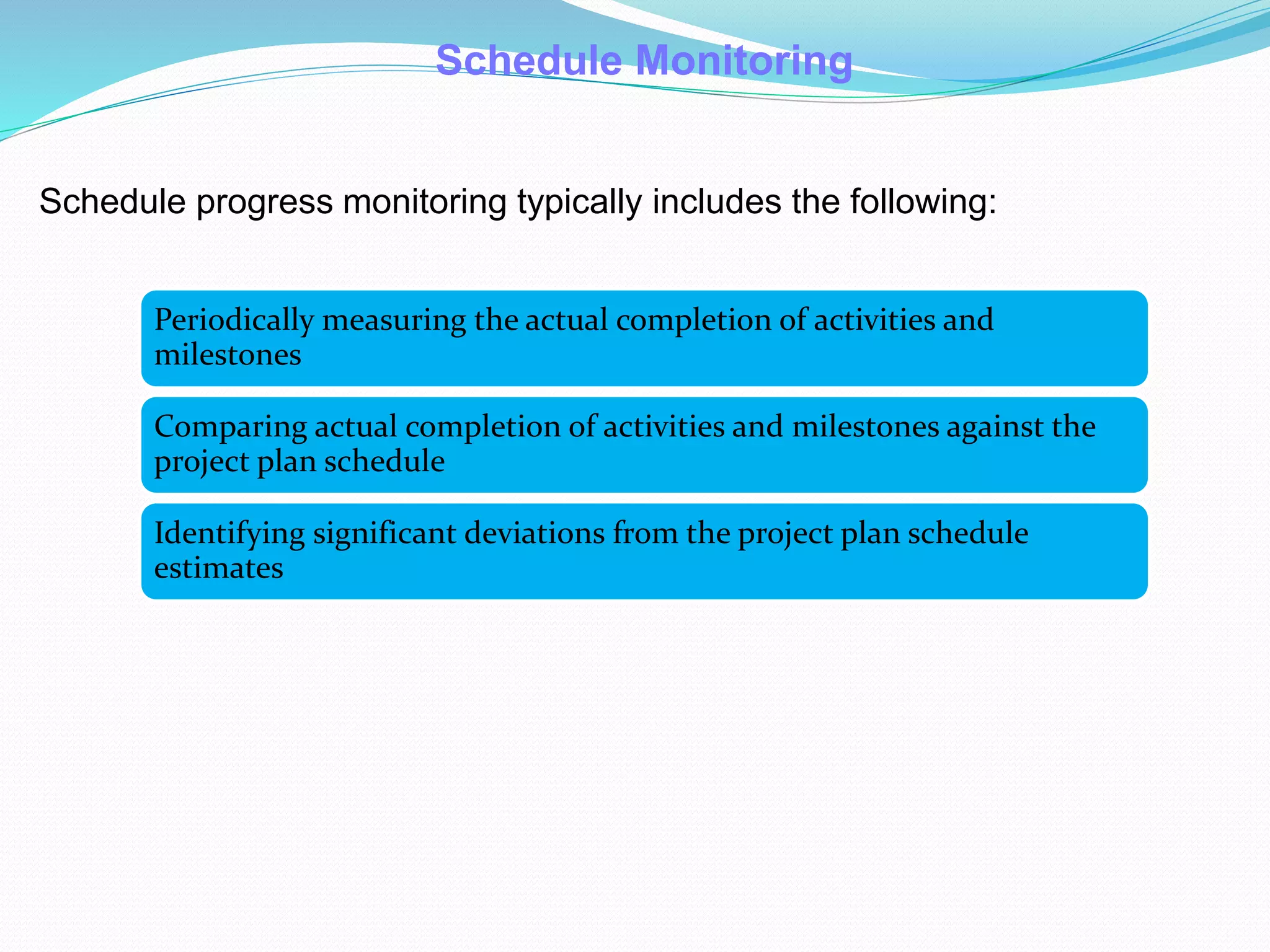 Schedule progress monitoring typically includes the following:
Schedule Monitoring
Periodically measuring the actual completion of activities and
milestones
Comparing actual completion of activities and milestones against the
project plan schedule
Identifying significant deviations from the project plan schedule
estimates
 
